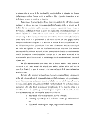es directa, sino a través de la fenosituación, constituyéndose la situación en síntesis 
dialéctica entre ambas. De este modo, la realidad, si bien existe aún sin explicar, al ser 
definida por un actor se convierte en situación. 
Recuperando el carácter político de las situaciones, en tanto los individuos, pueden 
participar en más de un grupo social, canalizando influencias, poder y recursos en el 
ámbito de los proyectos sociales concretos, adquiere importancia hacer referencia 
brevemente a las fuerzas sociales, las cuales con capacidad y voluntad de acción para ser 
actores relevante en la producción de hechos sociales, son identificadas en las distintas 
situaciones y en el escenario que actúa como metacontorno. En este sentido, el autor ubica 
como fuerza social de la genosituación a las clases sociales, en tanto grupos sociales 
antagónicamente situados a partir de su ubicación en el modo de producción. Por otro lado, 
los conceptos de grupo o agrupamiento social tratan de elementos fenosituacionales por 
los cuales se expresan las ideas de un conjunto social de individuos con intereses 
fenosituacionales comunes. Por estas razones, estas segundas fuerzas sociales tienen una 
entidad más inestable en su composición y límites que la clase social, y que por ser su 
aglutinamiento y cohesión derivado de relaciones puramente fenosituacionales, es mucho 
más variable. 
La diferencia substancial entre ambos tipos de fuerzas sociales estriba en que, a 
diferencia de las clases sociales, las agrupaciones sociales pueden ser de muy diversa 
naturaleza, donde el ser parte de un grupo social no es excluyente de la pertenencia a otros 
grupos sociales. 
Por otro lado, ubicando la situación en el espacio contextual de un escenario, se 
define a la primera, además de síntesis dialéctica entre la fenosituación y la genosituación, 
como el momento que remite concretamente a la lucha por reproducir o transformar la 
sociedad, siendo, por lo tanto, un momento de la realidad explicado por las fuerzas sociales 
que actúan sobre ella, donde el contenido e implicancias de la situación refiere a la 
naturaleza de la acción política que pretenden ejercer o ejercen en la misma las fuerzas 
sociales interactuantes. En consecuencia, la situación social está: 
a. Referida a la naturaleza de la acción ejercida sobre ella. 
b. Definida y explicada por la o las fuerzas sociales que interactúan con 
17 
ella. 
c. Especificada en un rango de tiempo y espacio histórico concreto. 
 
