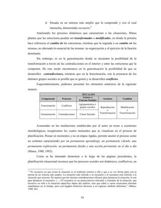 d. Situada en un sistema más amplio que la comprende y con el cual 
interactúa, denominado escenario.4 
Analizando los procesos dinámicos que caracterizan a las situaciones, Matus 
plantea que las estructuras pueden ser transformadas o modificadas, en donde la primera 
hace referencia al cambio de las estructuras, mientras que la segunda a un cambio en las 
mismas, no alterando lo esencial de las mismas: su organización y el ejercicio de la función 
dominante. 
Sin embargo, es en la genosituación donde se encuentra la posibilidad de la 
transformación a través de las contradicciones en el interior y entre las estructuras que la 
componen. De este modo encontramos en la genosituación la posibilidad de que se 
desarrollen contradicciones, mientras que en la fenosituación, con la presencia de los 
distintos grupos sociales es posible que se gesten y se desarrollen conflictos. 
Esquemáticamente, podemos presentar los elementos anteriores de la siguiente 
18 
manera: 
SITUACIÓN 
Componente Procesos Actores o 
Fuerzas Sociales Acciones Cambios 
Fenosituación Conflictos Agrupamientos o 
grupos sociales 
Genosituación Contradicciones Clases Sociales 
Reproducción 
o 
Transformación 
Modificación 
o 
Transformación 
Avanzando en las mediaciones establecidas por el autor en torno a cuestiones 
metodológicas, recuperamos los cuatro momentos que se visualizan en el proceso de 
planificación. Pensar en momentos y no en etapas rígidas, permite asumir el proceso como 
un continuo caracterizado por un permanente aprendizaje, un permanente cálculo, una 
permanente explicación, un permanente diseño y una acción persistente en el día a día 
(Matus, 1980, 1992). 
Como se ha intentado demostrar a lo largo de las páginas precedentes, la 
planificación situacional reconoce que los procesos sociales son dinámicos, conflictivos, en 
4 “El escenario en que existe la situación es el ambiente externo a ella y que a su vez forma parte con la 
misma de un sistema más amplio. La situación está referida a su escenario y el escenario está referido a la 
situación que encierra. De manera que las mismas consideraciones eficaces para demarcar la situación, lo son 
para demarcar el escenario. (…) El escenario es un metacontorno relevante y limitante de la situación, que 
envuelve no sólo a la situación específica objeto del análisis, sino que cubre a varias situaciones distintas 
simultáneas en el tiempo, pero con legados históricos diversos y en espacios también diferentes.” (Matus, 
1980: 66) 
 