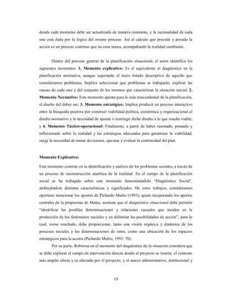 donde cada momento debe ser actualizado de manera constante, y la racionalidad de cada 
uno está dada por la lógica del mismo proceso. Así el cálculo que precede y preside la 
acción es un proceso continuo que no cesa nunca, acompañando la realidad cambiante. 
Dentro del proceso general de la planificación situacional, el autor identifica los 
siguientes momentos: 1. Momento explicativo: Es el equivalente al diagnóstico en la 
planificación normativa, aunque superando el mero listado descriptivo de aquello que 
consideramos problemas. Implica seleccionar que problemas se trabajarán, explicar las 
causas de cada uno y del conjunto de los mismos que caracterizan la situación inicial; 2. 
Momento Normativo: Este momento apunta para lo más trascendental de la planificación, 
el diseño del deber ser; 3. Momento estratégico: Implica producir un proceso interactivo 
entre la búsqueda positiva por construir viabilidad política, económica y organizacional al 
diseño normativo y la necesidad de ajustar o restringir dicho diseño a lo que resulta viable; 
y 4. Momento Táctico-operacional: Finalmente, a partir de haber razonado, pensado y 
reflexionado sobre la realidad y las estrategias adecuadas para garantizar la viabilidad, 
surge la necesidad de tomar decisiones, ejecutar y evaluar la continuidad del plan. 
Momento Explicativo: 
Este momento consiste en la identificación y análisis de los problemas sociales, a través de 
un proceso de reconstrucción analítica de la realidad. En el campo de la planificación 
social se ha trabajado sobre este momento denominándolo “Diagnóstico Social”, 
atribuyéndole distintas características y significados. De estos trabajos, consideramos 
oportuno mencionar los aportes de Pichardo Muñiz (1993), quien recuperando los aportes 
centrales de la propuestas de Matus, sostiene que el diagnóstico situacional debe permitir 
“identificar las posibles determinaciones y relaciones causales que inciden en la 
producción de los fenómenos sociales y en delimitar las posibilidades de acción”, para lo 
cual, como resultado, debe proporcionar, tanto una visión orgánica y dinámica de los 
procesos sociales y las determinaciones de estos, como una ubicación de los espacios 
estratégicos para la acción (Pichardo Muñiz, 1993: 70). 
Por su parte, Robirosa en el momento del diagnóstico de la situación considera que 
se debe explorar el campo de intervención directa donde el proyecto se inserta; el contexto 
más amplio afecta y es afectado por el proyecto; y el marco administrativo, institucional y 
19 
 