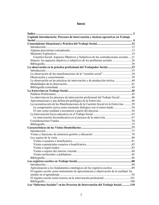 ÍNDICE 
Índice ............................................................................................................................... 2 
Capítulo Introductorio: Procesos de Intervención y tácticas operativas en Trabajo 
Social ............................................................................................................................... 4 
Conocimiento Situacional y Práctica del Trabajo Social..............................................12 
Introducción:................................................................................................................12 
Algunas precisiones conceptuales.................................................................................13 
Momento Explicativo:..................................................................................................19 
Cuestión Social: Aspectos Objetivos y Subjetivos de las contradicciones sociales ....21 
Síntesis: los aspectos objetivos y subjetivos de los problemas sociales .........................26 
Bibliografía..................................................................................................................30 
La observación en la práctica profesional del Trabajador Social................................33 
Introducción.................................................................................................................33 
La observación de las manifestaciones de la “cuestión social” ......................................34 
Observación y conocimiento ........................................................................................39 
La observación en las prácticas de intervención y de producción teórica ......................40 
Modalidades de la observación.....................................................................................41 
Bibliografía consultada ................................................................................................43 
La Entrevista en Trabajo Social....................................................................................45 
Palabras Preliminares ...................................................................................................45 
La entrevista en los procesos de intervención profesional del Trabajo Social................46 
Aproximaciones a una definición polilógica de la Entrevista ........................................48 
La reconstrucción de las Manifestaciones de la Cuestión Social en la Entrevista ..........50 
La comprensión activa como momento dialógico con el entrevistado .......................54 
El otro como realidad a reconstruir a partir del discurso............................................56 
La Intervención Socio-educativa en el Trabajo Social ..................................................63 
La intervención Socioeducativa en el proceso de la entrevista ..................................67 
Consideraciones Finales ...............................................................................................70 
Bibliografía..................................................................................................................72 
Características de las Visitas Domiciliarias ..................................................................77 
Introducción.................................................................................................................77 
Visitas y funciones de asistencia gestión y educación ..................................................78 
Los sujetos de la visita .................................................................................................80 
Visitas a usuarios o beneficiarios..............................................................................81 
Visitas a potenciales usuarios o beneficiarios............................................................82 
Visitas a supervisados ..............................................................................................83 
Visitas a sujetos del entorno vincular........................................................................84 
Visitas territoriales a pobladores...............................................................................85 
Bibliografía..................................................................................................................86 
Los registros escritos en Trabajo Social........................................................................88 
Introducción.................................................................................................................88 
Aproximación a los fundamentos ontológicos de los registros escritos .........................89 
El registro escrito como instrumento de aproximación y objetivación de la realidad: Su 
sentido en el aprendizaje ..............................................................................................92 
El registro escrito como recurso en la intervención profesional...................................101 
Bibliografía................................................................................................................108 
Los “Informes Sociales” en los Procesos de Intervención del Trabajo Social ...........110 
2 
 
