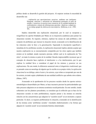 político donde se desarrolla la gestión del proyecto. Al respecto sostiene la necesidad de 
desarrollar una 
…exploración por aproximaciones sucesivas, mediante una inteligente 
búsqueda, selección y utilización de información pertinente al tema de 
estudio, y sucesivas reconstrucciones tentativas de la realidad mediante la 
confrontación y síntesis de informaciones parciales –objetivas y subjetivas-en 
un trabajo grupal de elaboración intersubjetiva (Robirosa, et al., 1990: 
49). 
Implica desarrollar una explicación situacional, por lo cual se recuperan y 
resignifican los aportes brindados por Matus en su trayectoria académica para pensar las 
situaciones sociales. Se requiere, entonces, explicar las causas de cada problema y del 
conjunto de problemas que marcan la situación inicial, avanzando en la identificación de 
las relaciones entre la feno y la genosituación. Superando la descripción superficial e 
inmediata de los problemas sociales, la explicación situacional implica además aceptar que 
nuestra explicación no es necesariamente compartida por los otros sujetos que también 
existen en la realidad, siendo necesario precisar, definir cual es la explicación de “los 
otros”, en tanto la misma es parte de la realidad. Resulta imprescindible reconocer que el 
concepto de situación hace explícito al interlocutor o a los interlocutores, por lo que 
explicar la realidad lleva a considerar el papel de los mismos y penetrar en sus 
explicaciones. De este modo, la diferencia sustancial entre el diagnóstico tradicional, que 
es pensado como un monólogo de alguien que lo escribe en su propia visión, la explicación 
situacional es un diálogo, entre el actor y los actores, cuyo relato es recuperado por uno de 
los actores, en tanto sujeto cohabitante de una realidad conflictiva que admite otros relatos. 
(Matus, 1987). 
Avanzando en la aprehensión de los procesos sociales desde los aportes teórico-metodológicos 
desarrollados por Matus, se hace necesario precisar las particularidades que 
tales procesos adquieren en un sistema económico-social particular. En este sentido, siendo 
coherentes con los planteos precedentes, se considera que la reflexión que se hace de las 
situaciones sociales en tanto problemáticas, requiere pensar a las mismas en estrecha 
relación con las características que adquiere la “cuestión social” en un momento y espacio 
particular. Es decir, se requiere problematizar la situación, avanzando en la identificación 
de las mismas como ‘problemas sociales’ vinculados dialécticamente a las formas que 
adquiere la ‘cuestión social’ en un momento histórico determinado. 
20 
 