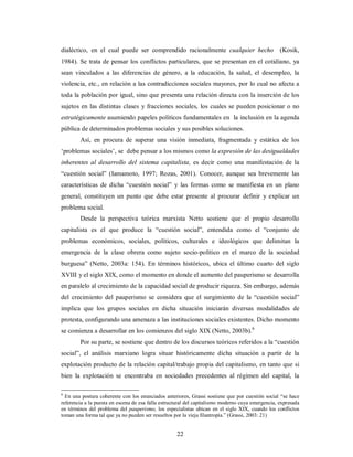 dialéctico, en el cual puede ser comprendido racionalmente cualquier hecho (Kosik, 
1984). Se trata de pensar los conflictos particulares, que se presentan en el cotidiano, ya 
sean vinculados a las diferencias de género, a la educación, la salud, el desempleo, la 
violencia, etc., en relación a las contradicciones sociales mayores, por lo cual no afecta a 
toda la población por igual, sino que presenta una relación directa con la inserción de los 
sujetos en las distintas clases y fracciones sociales, los cuales se pueden posicionar o no 
estratégicamente asumiendo papeles políticos fundamentales en la inclusión en la agenda 
pública de determinados problemas sociales y sus posibles soluciones. 
Así, en procura de superar una visión inmediata, fragmentada y estática de los 
‘problemas sociales’, se debe pensar a los mismos como la expresión de las desigualdades 
inherentes al desarrollo del sistema capitalista, es decir como una manifestación de la 
“cuestión social” (Iamamoto, 1997; Rozas, 2001). Conocer, aunque sea brevemente las 
características de dicha “cuestión social” y las formas como se manifiesta en un plano 
general, constituyen un punto que debe estar presente al procurar definir y explicar un 
problema social. 
Desde la perspectiva teórica marxista Netto sostiene que el propio desarrollo 
capitalista es el que produce la “cuestión social”, entendida como el “conjunto de 
problemas económicos, sociales, políticos, culturales e ideológicos que delimitan la 
emergencia de la clase obrera como sujeto socio-político en el marco de la sociedad 
burguesa” (Netto, 2003a: 154). En términos históricos, ubica el último cuarto del siglo 
XVIII y el siglo XIX, como el momento en donde el aumento del pauperismo se desarrolla 
en paralelo al crecimiento de la capacidad social de producir riqueza. Sin embargo, además 
del crecimiento del pauperismo se considera que el surgimiento de la “cuestión social” 
implica que los grupos sociales en dicha situación iniciarán diversas modalidades de 
protesta, configurando una amenaza a las instituciones sociales existentes. Dicho momento 
se comienza a desarrollar en los comienzos del siglo XIX (Netto, 2003b).6 
Por su parte, se sostiene que dentro de los discursos teóricos referidos a la “cuestión 
social”, el análisis marxiano logra situar históricamente dicha situación a partir de la 
explotación producto de la relación capital/trabajo propia del capitalismo, en tanto que si 
bien la explotación se encontraba en sociedades precedentes al régimen del capital, la 
6 En una postura coherente con los enunciados anteriores, Grassi sostiene que por cuestión social “se hace 
referencia a la puesta en escena de esa falla estructural del capitalismo moderno cuya emergencia, expresada 
en términos del problema del pauperismo, los especialistas ubican en el siglo XIX, cuando los conflictos 
toman una forma tal que ya no pueden ser resueltos por la vieja filantropía.” (Grassi, 2003: 21) 
22 
 