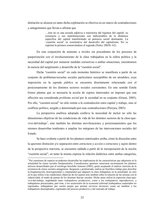 distinción se alcanza en tanto dicha explotación se efectiva en un marco de contradicciones 
y antagonismos que llevan a afirmar que 
…ésta no es una secuela adjetiva o transitoria del régimen del capital: su 
existencia y sus manifestaciones son indisociables de la dinámica 
específica del capital transformado en potencia social dominante. La 
‘cuestión social’ es constitutiva del desarrollo del capitalismo. No se 
suprime la primera conservándose el segundo (Netto, 2003b: 62). 
En esta conjunción de aumento a niveles sin precedentes de los procesos de 
pauperización con el involucramiento de la clase trabajadora en la esfera política y la 
necesidad del capital por instaurar medidas correctivas a ambas situaciones, encontramos 
la esencia del surgimiento y desarrollo de la “cuestión social”. 
Dicha “cuestión social” en cada momento histórico se manifiesta a partir de un 
conjunto de problemas/secuelas sociales particulares susceptibles de ser atendidos, cuya 
imposición en la agenda pública se encuentra directamente relacionada con el 
posicionamiento de los distintos sectores sociales coexistentes. En este sentido Estela 
Grassi plantea que es necesaria la acción de sujetos interesados en imponer que una 
aflicción sea considerada problema social por la sociedad en su conjunto (Grassi, 2003). 
Por ello, “cuestión social” no sólo remite a la contradicción entre capital y trabajo, sino al 
conflicto político, surgido y determinado por esas contradicciones (Pereyra, 2003). 
La perspectiva analítica adoptada conlleva la necesidad de incluir no sólo las 
dimensiones objetivas de las condiciones de vida de los distintos sectores de la clase-que-vive- 
del-trabajo7, sino también las distintas movilizaciones y posicionamientos que los 
mismos desarrollan tendientes a ampliar los márgenes de las intervenciones sociales del 
Estado. 
Se hace evidente a partir de los planteos sintetizados arriba, cómo la discusión entre 
la aparente distinción y/o separación entre estructura y acción o estructura y sujeto dentro 
de la perspectiva marxista, se encuentra saldada a partir de la incorporación de la noción 
“cuestión social”, en tanto la misma expresa la relación dialéctica entre ambas categorías, 
7 Por cuestiones de espacio no podemos desarrollar las implicancias de las características que adquieren en la 
actualidad las clases sociales fundamentales. Consideramos oportuno mencionar sucintamente los planteos 
teóricos desarrollados por el sociólogo brasileño Antunes (2005), quien aceptando el análisis marxista de la 
existencia de clases sociales antagónicas: burguesía y proletariado, realiza un fructífero trabajo para descifrar 
la fragmentación, heterogeneidad y complejidad que adquiere la clase trabajadora en la actualidad, no sólo 
en lo que refiere a las condiciones objetivas de los sujetos sino también sobre la relación de las mismas con la 
subjetividad, el modo de pensar de los distintas fuerzas sociales. Dicho autor utiliza la expresión clase-que-vive- 
del-trabajo, englobando tanto trabajadores productivos, como a los trabajadores improductivos, y 
trabajadores precarizados, part time, a los asalariados de la economía informal (trabajadores asalariados no 
registrados, trabajadores por cuenta propia que prestan servicios diversos), como así también a los 
trabajadores desempleados, expulsados del proceso productivo y del mercado de trabajo. 
23 
 