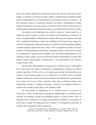 pues, como se dijo, además de las condiciones objetivas de vida de la clase-que-vive-del-trabajo, 
se incorpora el accionar de sujetos situados estratégicamente asumiendo papeles 
políticos fundamentales en la transformación de necesidades sociales en cuestiones. Se 
hace necesario analizar, en situaciones concretas, los limites y posibilidades de dichos 
sujetos de constituirse en fuerzas sociales, con poder de presión efectivo para incluir en la 
agenda pública determinados problemas sociales y sus posibles soluciones (Pereyra, 2003). 
En relación con las implicancias de incluir la noción de “cuestión social” en el 
análisis de procesos sociales, se remite a las formas de reconocimiento e inclusión de la 
misma en la agenda pública. Sintéticamente, se puede afirmar que en el transcurso del siglo 
XX el capitalismo demanda al Estado una modalidad de intervención que asegure los 
lucros de los monopolios, donde la preservación y control de la fuerza de trabajo ocupada y 
excedente adquiere especial relevancia. (Netto, 1997) La legitimación política se alcanza 
mediante la institucionalización de derechos y garantías sociales y civiles. De este modo, 
en el capitalismo la política social, entendida como intervención gubernamental en las 
relaciones sociales, aparece con las movilizaciones obreras desarrolladas en el siglo XIX, 
donde el Estado asume algunas reivindicaciones y las institucionaliza como derechos 
sociales (Vieira, 1999). 
De este modo, históricamente, las secuelas de la “cuestión social” se tornan objeto 
de la intervención del Estado, favoreciendo la implementación continua de políticas 
sociales específicas. Si bien, este no es el espacio para analizar las características que 
adquiere la intervención estatal sobre las secuelas de la “cuestión social” brevemente 
podemos sostener que en dicha intervención se produce una fragmentación y parcialización 
de la misma, por lo que se hacen necesarios tantos tipos de políticas sociales como 
problemáticas sociales se hubiesen reconocido a partir de los resultados históricos y 
concretos de las luchas sociales (Netto, 1997, Montaño, 1999). 
No reconociendo las implicancias de la “cuestión social” se reconocen sus 
refracciones, es decir a fin de negar la contradicción capital/trabajo y los conflictos de ella 
derivada, los problemas sociales son presentados ajenos a la misma (Netto, 1997). El 
problema social, visibilizado en su aspecto fenosituacional, inmediato, es reconocido a la 
par de que se niegan las mediaciones que lo remiten a la contradicción estructural. Al 
respecto, Oliva, retomando a Netto, sostiene que 
…lo que se nos presenta no es directamente la ‘cuestión social’ sino sus 
refracciones, dado que en forma abstracta se recortan segmentos de la vida 
24 
 