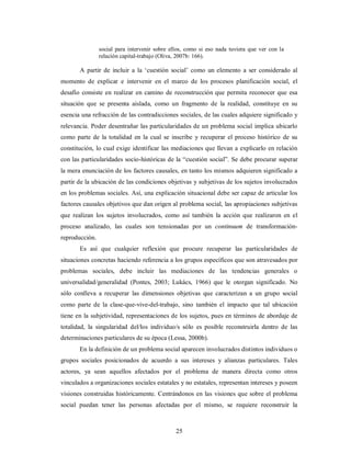 social para intervenir sobre ellos, como si eso nada tuviera que ver con la 
relación capital-trabajo (Oliva, 2007b: 166). 
A partir de incluir a la ‘cuestión social’ como un elemento a ser considerado al 
momento de explicar e intervenir en el marco de los procesos planificación social, el 
desafío consiste en realizar en camino de reconstrucción que permita reconocer que esa 
situación que se presenta aislada, como un fragmento de la realidad, constituye en su 
esencia una refracción de las contradicciones sociales, de las cuales adquiere significado y 
relevancia. Poder desentrañar las particularidades de un problema social implica ubicarlo 
como parte de la totalidad en la cual se inscribe y recuperar el proceso histórico de su 
constitución, lo cual exige identificar las mediaciones que llevan a explicarlo en relación 
con las particularidades socio-históricas de la “cuestión social”. Se debe procurar superar 
la mera enunciación de los factores causales, en tanto los mismos adquieren significado a 
partir de la ubicación de las condiciones objetivas y subjetivas de los sujetos involucrados 
en los problemas sociales. Así, una explicación situacional debe ser capaz de articular los 
factores causales objetivos que dan origen al problema social, las apropiaciones subjetivas 
que realizan los sujetos involucrados, como así también la acción que realizaron en el 
proceso analizado, las cuales son tensionadas por un continuum de transformación-reproducción. 
Es así que cualquier reflexión que procure recuperar las particularidades de 
situaciones concretas haciendo referencia a los grupos específicos que son atravesados por 
problemas sociales, debe incluir las mediaciones de las tendencias generales o 
universalidad/generalidad (Pontes, 2003; Lukács, 1966) que le otorgan significado. No 
sólo conlleva a recuperar las dimensiones objetivas que caracterizan a un grupo social 
como parte de la clase-que-vive-del-trabajo, sino también el impacto que tal ubicación 
tiene en la subjetividad, representaciones de los sujetos, pues en términos de abordaje de 
totalidad, la singularidad del/los individuo/s sólo es posible reconstruirla dentro de las 
determinaciones particulares de su época (Lessa, 2000b). 
En la definición de un problema social aparecen involucrados distintos individuos o 
grupos sociales posicionados de acuerdo a sus intereses y alianzas particulares. Tales 
actores, ya sean aquellos afectados por el problema de manera directa como otros 
vinculados a organizaciones sociales estatales y no estatales, representan intereses y poseen 
visiones construidas históricamente. Centrándonos en las visiones que sobre el problema 
social puedan tener las personas afectadas por el mismo, se requiere reconstruir la 
25 
 