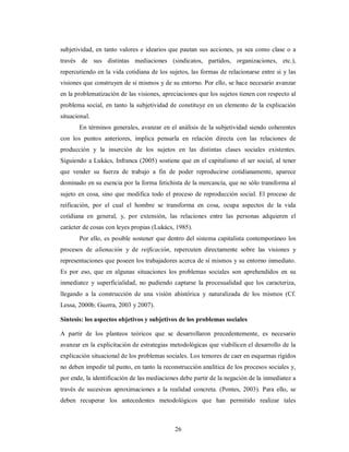 subjetividad, en tanto valores e idearios que pautan sus acciones, ya sea como clase o a 
través de sus distintas mediaciones (sindicatos, partidos, organizaciones, etc.), 
repercutiendo en la vida cotidiana de los sujetos, las formas de relacionarse entre si y las 
visiones que construyen de si mismos y de su entorno. Por ello, se hace necesario avanzar 
en la problematización de las visiones, apreciaciones que los sujetos tienen con respecto al 
problema social, en tanto la subjetividad de constituye en un elemento de la explicación 
situacional. 
En términos generales, avanzar en el análisis de la subjetividad siendo coherentes 
con los puntos anteriores, implica pensarla en relación directa con las relaciones de 
producción y la inserción de los sujetos en las distintas clases sociales existentes. 
Siguiendo a Lukács, Infranca (2005) sostiene que en el capitalismo el ser social, al tener 
que vender su fuerza de trabajo a fin de poder reproducirse cotidianamente, aparece 
dominado en su esencia por la forma fetichista de la mercancía, que no sólo transforma al 
sujeto en cosa, sino que modifica todo el proceso de reproducción social. El proceso de 
reificación, por el cual el hombre se transforma en cosa, ocupa aspectos de la vida 
cotidiana en general, y, por extensión, las relaciones entre las personas adquieren el 
carácter de cosas con leyes propias (Lukács, 1985). 
Por ello, es posible sostener que dentro del sistema capitalista contemporáneo los 
procesos de alienación y de reificación, repercuten directamente sobre las visiones y 
representaciones que poseen los trabajadores acerca de sí mismos y su entorno inmediato. 
Es por eso, que en algunas situaciones los problemas sociales son aprehendidos en su 
inmediatez y superficialidad, no pudiendo captarse la procesualidad que los caracteriza, 
llegando a la construcción de una visión ahistórica y naturalizada de los mismos (Cf. 
Lessa, 2000b; Guerra, 2003 y 2007). 
Síntesis: los aspectos objetivos y subjetivos de los problemas sociales 
A partir de los planteos teóricos que se desarrollaron precedentemente, es necesario 
avanzar en la explicitación de estrategias metodológicas que viabilicen el desarrollo de la 
explicación situacional de los problemas sociales. Los temores de caer en esquemas rígidos 
no deben impedir tal punto, en tanto la reconstrucción analítica de los procesos sociales y, 
por ende, la identificación de las mediaciones debe partir de la negación de la inmediatez a 
través de sucesivas aproximaciones a la realidad concreta. (Pontes, 2003). Para ello, se 
deben recuperar los antecedentes metodológicos que han permitido realizar tales 
26 
 