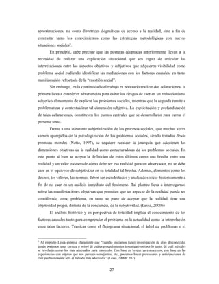 aproximaciones, no como directrices dogmáticas de acceso a la realidad, sino a fin de 
contrastar tanto los conocimientos como las estrategias metodológicas con nuevas 
situaciones sociales8. 
En principio, cabe precisar que las posturas adoptadas anteriormente llevan a la 
necesidad de realizar una explicación situacional que sea capaz de articular las 
interrelaciones entre los aspectos objetivos y subjetivos que adquieren visibilidad como 
problema social pudiendo identificar las mediaciones con los factores causales, en tanto 
manifestación refractada de la “cuestión social”. 
Sin embargo, en la continuidad del trabajo es necesario realizar dos aclaraciones, la 
primera lleva a establecer advertencias para evitar los riesgos de caer en un reduccionismo 
subjetivo al momento de explicar los problemas sociales, mientras que la segunda remite a 
problematizar y contextualizar tal dimensión subjetiva. La explicitación y profundización 
de tales aclaraciones, constituyen los puntos centrales que se desarrollarán para cerrar el 
presente texto. 
Frente a una constante subjetivización de los procesos sociales, que muchas veces 
vienen aparejados de la psicologización de los problemas sociales, siendo tratados desde 
premisas morales (Netto, 1997), se requiere recalcar la jerarquía que adquieren las 
dimensiones objetivas de la realidad como estructuradoras de los problemas sociales. En 
este punto si bien se acepta la definición de estos últimos como una brecha entre una 
realidad y un valor o deseo de cómo debe ser esa realidad para un observador, no se debe 
caer en el equivoco de subjetivizar en su totalidad tal brecha. Además, elementos como los 
deseos, los valores, las normas, deben ser escudriñados y analizados socio-históricamente a 
fin de no caer en un análisis inmediato del fenómeno. Tal planteo lleva a interrogarnos 
sobre las manifestaciones objetivas que permiten que un aspecto de la realidad pueda ser 
considerado como problema, en tanto se parte de aceptar que la realidad tiene una 
objetividad propia, distinta de la conciencia, de la subjetividad. (Lessa, 2000b) 
El análisis histórico y en perspectiva de totalidad implica el conocimiento de los 
factores causales tanto para comprender el problema en la actualidad como la interrelación 
entre tales factores. Técnicas como el flujograma situacional, el árbol de problemas o el 
8 Al respecto Lessa expresa claramente que “cuando iniciamos (una) investigación de algo desconocido, 
jamás podemos tener certeza a priori de cuáles procedimientos investigativos (por lo tanto, de cuál método) 
se revelarán como los más adecuados para conocerlo. Con base en lo que ya conocemos, con base en las 
experiencias con objetos que nos parecen semejantes, etc., podemos hacer previsiones y anticipaciones de 
cuál probablemente será el método más adecuado.” (Lessa, 2000b: 202) 
27 
 