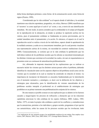 dicha forma ideológica pertenece, como forma de la comunicación social, como forma de 
signos (Ponzio, 1999). 
Considerando que la vida cotidiana9 es el espacio donde el individuo y la sociedad 
mantienen una relación espontánea, pragmática, sin crítica, Barroco (2004) manifiesta que 
el ‘nosotros’ es como aquél por el cual el ‘yo’ existe, o sea, a través de una identificación 
inmediata. De este modo, la autora considera que la cotidianidad es el campo privilegiado 
de la reproducción de la alienación, en donde se produce la repetición acrítica de los 
valores, pues el pensamiento cotidiano se fundamenta en juicios provisionales, por la 
unidad inmediata entre el pensamiento y la acción. Es entonces, el espacio en el cual la 
reproducción social se realiza a través de los individuos, espacio donde la aprehensión de 
la realidad comienza y acaba en su conocimiento inmediato, por lo cual permite visualizar 
una representación caótica de la misma, sin necesidad de construir mediaciones (Lessa, 
2000). Consecuentemente, se sostiene que en la vida cotidiana la aprehensión que los 
individuos realicen de los problemas sociales que los afectan se encontrará tensionada por 
las distintas visiones que coexistan en la sociedad, las cuales, sin caer en esquematismos se 
presentan como un continuum de naturalización-problematización. 
Así, afirmando la impronta situacional de las explicaciones que se realizan es 
necesario incluir las visiones que los distintos actores poseen sobre el problema, debiendo 
identificar la vinculación tanto con los aspectos objetivos del problema social como con las 
visiones que la sociedad en la cual se insertan ha construido en relación al mismo. La 
importancia de incorporar tal dimensión se encuentra fundamentada por la interrelación 
con el momento normativo y estratégico, es decir con la definición de los objetivos y 
estrategias para alcanzarlos, pues la identificación de visiones naturalizadas de los 
problemas sociales interpela al profesional en el establecimiento de estrategias que 
posibiliten en un primer momento una problematización conjunta de los mismos. 
De esta manera es posible avanzar en una explicación que se adentre en los factores 
causales y niegue/supere los procesos de reificación y alienación que en las relaciones 
capitalistas atraviesan la vida cotidiana de los sujetos (Infranca, 2005; Lukács, 1985; 
Heller, 1977), en tanto la propia vida cotidiana a partir de los conflictos y contradicciones 
que la caracterizan, permiten a los individuos y grupos sociales, preguntarse el por qué de 
sus características, sobre las causas de los procesos sociales que los involucran, tanto 
9 Las implicancias de esta categoría escapa a las posibilidades analíticas de este trabajo. Para ampliar véase 
Guerra, 2007; Barroco, 2004; Lessa, 2000; Heller, 1977; Gonzaga Mattos Monteiro, 1995. 
29 
 