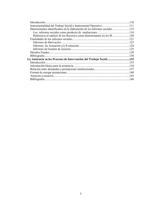 Introducción...............................................................................................................110 
Instrumentalidad del Trabajo Social e Instrumental Operativo....................................111 
Determinantes identificados en la elaboración de los informes sociales ......................115 
Los informes sociales como producto de mediaciones ..........................................116 
Referencia al análisis de los Recursos como determinantes en los IS ......................120 
Finalidades de los informes sociales...........................................................................121 
Informes de Derivación ..........................................................................................123 
Informes de Actuación y/o Evaluación ..................................................................124 
Informes de Gestión de recursos.............................................................................125 
Párrafos Finales..........................................................................................................128 
Bibliografía................................................................................................................130 
La Asistencia en los Procesos de Intervención del Trabajo Social.............................133 
Introducción...............................................................................................................133 
Información básica para la asistencia..........................................................................134 
Relación entre demandas y prestaciones institucionales..............................................137 
Formas de otorgar prestaciones ..................................................................................140 
Atención a usuarios....................................................................................................143 
Bibliografía................................................................................................................146 
3 
 