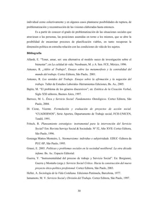 individual como colectivamente y en algunos casos plantearse posibilidades de ruptura, de 
problematización y reconstrucción de las visiones elaboradas hasta entonces. 
Es a partir de conocer el grado de problematización de las situaciones sociales que 
atraviesan a las personas, las posiciones asumidas en torno a los mismos, que se abre la 
posibilidad de encaminar procesos de planificación viables, en tanto recuperan la 
dimensión política en estrecha relación con las condiciones de vida de los sujetos. 
Bibliografía 
Allardt, E. “Tener, amar, ser: una alternativa al modelo sueco de investigación sobre el 
bienestar”; en La calidad de vida; Nussbaum, M. y A. Sen. FCE, México, 1996. 
Antunes, R. ¿Adiós al Trabajo?, Ensayo sobre las metamorfosis y la centralidad del 
mundo del trabajo. Cortez Editora, São Paulo, 2001. 
Antunes, R. Los sentidos del Trabajo. Ensayo sobre la afirmación y la negación del 
trabajo. Taller de Estudios Laborales–Herramientas Ediciones, Bs. As., 2005. 
Bajtín, M. “El problema de los géneros discursivos”; en: Estética de la Creación Verbal. 
Siglo XXI editores, Buenos Aires, 1997. 
Barroco, M. L. Ética y Servicio Social: Fundamentos Ontológicos. Cortez Editora, São 
30 
Paulo, 2004. 
Di Cione, Vicente. Formulación y evaluación de proyectos de acción social. 
“CUADERNOS”, Serie Aportes, Departamento de Trabajo social, FCH-UNICEN, 
Tandil, 1991. 
Fritsch, R. Planeamiento estratégico: instrumental para la intervención del Servicio 
Social? Em: Revista Serviço Social & Sociedade. Nº 52, Año XVII. Cortez Editora, 
São Paulo, 1996. 
Gonzaga Mattos Monteiro, L. Neomarxismo: individuo e subjetividade. EDUC–Editora da 
PUC-SP, São Paulo, 1995. 
Grassi, E. 2003. Políticas y problemas sociales en la sociedad neoliberal. La otra década 
infame. Bs. As.: Espacio Editorial. 
Guerra, Y. “Instrumentalidad del proceso de trabajo y Servicio Social”. En: Borgianni, 
Guerra y Montaño (orgs.): Servicio Social Crítico. Hacia la construcción del nuevo 
proyecto ético-político profesional. Cortez Editora, São Paulo, 2003. 
Heller, A. Sociología de la Vida Cotidiana. Ediciones Península, Barcelona, 1977. 
Iamamoto, M. V. Servicio Social y División del Trabajo. Cortez Editora, São Paulo, 1997. 
 