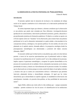 LA OBSERVACIÓN EN LA PRÁCTICA PROFESIONAL DEL TRABAJADOR SOCIAL 
33 
Liliana B. Madrid 
Introducción 
El presente capítulo tiene la intención de involucrar a los estudiantes de trabajo 
social en los aspectos constitutivos de la observación en la intervención profesional del 
Trabajo Social. 
Se estima importante lograr que alumnos y alumnas consideren que la observación 
es una práctica que puede estar orientada por fines diferentes: investigación-docencia 
(producción de conocimiento), intervención profesional (asistencia, gestión, educación) o 
pre-profesionales (prácticas de formación académica). El objetivo es realizar un aporte con 
el fin de superar cierto uso “mecánico” de la observación, para avanzar hacia una práctica 
profesional en la cual la dimensión instrumental no quede aislada o desvinculada de las 
concepciones teóricas, ontológicas y las opciones políticas. En este sentido, tal como se ha 
planteado en el capitulo anterior, demanda adherir a la perspectiva ontológica donde las 
preocupaciones metodológicas son determinadas a posteriori del objeto concreto 
(Montaño, 2000)10. 
Es necesario señalar que la observación es una práctica que, junto con otras tácticas 
permite, a través de las sucesivas aproximaciones que el profesional realiza al objeto, 
reconstruir las manifestaciones de la “cuestión social” en la vida cotidiana de las personas. 
Implica superar el apriorismo metodológico y recuperar los aportes desarrollados en los 
procesos de reconstrucción de la realidad a fin de contrastarlos nuevamente con la misma, 
permitiendo el avance y síntesis en el desvelamiento de los procesos sociales. Se considera 
que la observación no es técnica porque no existe control del objeto al cual aplicar métodos 
y técnicas sino que se cuenta con conocimientos teóricos e informativos que permiten 
intervenir, planteando tácticas y desarrollando estrategias. Al igual que las visitas 
domiciliarias que se desarrollarán en capitulo siguiente, la modalidad de observación está 
estrechamente vinculada a la posición ético-política, no hay posibilidad de intervención 
neutra11. 
Agnes Heller, elabora una visión sobre la vida cotidiana que —aunque sumamente 
compleja— permite esclarecer las vías de acceso a la identificación de las mediaciones 
10 Para ampliar véase capitulo desarrollado por el Lic. Manuel Mallardi. 
11 Lo expuesto fue retomado del capitulo de la Dra. Andrea Oliva. 
 