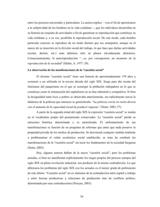 entre los procesos universales y particulares. La autora explica —con el fin de aproximarse 
a la subjetividad de los hombres en la vida cotidiana—, que los individuos desarrollan en 
su historia un conjunto de actividades a fin de garantizar su reproducción que constituye su 
vida cotidiana y, a su vez, posibilita la reproducción social. De este modo, cada hombre 
particular concreto se reproduce de un modo distinto que sus semejantes, aunque en el 
marco de su inserción en la división social del trabajo, lo que hace que dichas actividades 
(comer, dormir, etc.) sean idénticas sólo en planos elevadamente abstractos. 
Consecuentemente, la autorreproducción “…es, por consiguiente, un momento de la 
reproducción de la sociedad” (Heller, A. 1977: 20). 
La observación de las manifestaciones de la “cuestión social” 
El término “cuestión social” tiene una historia de aproximadamente 170 años y 
comenzó a ser utilizada en la tercera década del siglo XIX. Surge para dar cuenta del 
fenómeno del pauperismo en el que se sumergió la población trabajadora en lo que se 
constituye como la instauración del capitalismo en su fase industrial y competitiva. Si bien 
la desigualdad entre ricos y pobres se observaba anteriormente, era radicalmente nueva la 
dinámica de la pobreza que entonces se generalizaba. “La pobreza crecía en razón directa 
con el aumento de la capacidad social de producir riquezas” (Netto: 2003, 57). 
A partir de la segunda mitad del siglo XIX la expresión “cuestión social” se instala 
en el vocabulario propio del pensamiento conservador. La “cuestión social” pierde su 
estructura histórica determinada y es naturalizada. El enfrentamiento de sus 
manifestaciones es función de un programa de reformas que antes que nada preserve la 
propiedad privada de los medios de producción. Se desvincula cualquier medida tendiente 
a problematizar el orden económico social establecido: se trata de combatir las 
manifestaciones de la “cuestión social” sin tocar los fundamentos de la sociedad burguesa 
(Netto, 2003). 
Hoy, algunos autores hablan de la nueva “cuestión social”, pero los problemas 
actuales, si bien no manifiestan explícitamente los rasgos propios del proceso europeo del 
siglo XIX en plena revolución industrial, son producto de la misma contradicción. Lo que 
diferencia los problemas del siglo XIX con los actuales es el menor grado de politización 
de este último. “Cuestión social” no es sinónimo de la contradicción entre capital y trabajo 
y entre fuerzas productivas y relaciones de producción sino de conflicto político, 
determinado por esas contradicciones (Pereyra, 2003). 
34 
 