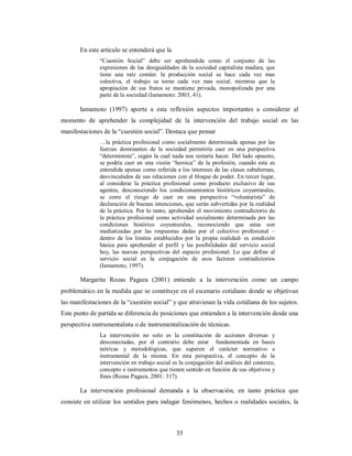 35 
En este articulo se entenderá que la 
“Cuestión Social” debe ser aprehendida como el conjunto de las 
expresiones de las desigualdades de la sociedad capitalista madura, que 
tiene una raíz común: la producción social se hace cada vez mas 
colectiva, el trabajo se torna cada vez mas social, mientras que la 
apropiación de sus frutos se mantiene privada, monopolizada por una 
parte de la sociedad (Iamamoto: 2003, 41). 
Iamamoto (1997) aporta a esta reflexión aspectos importantes a considerar al 
momento de aprehender la complejidad de la intervención del trabajo social en las 
manifestaciones de la “cuestión social”. Destaca que pensar 
…la práctica profesional como socialmente determinada apenas por las 
fuerzas dominantes de la sociedad permitiría caer en una perspectiva 
“determinista”, según la cual nada nos restaría hacer. Del lado opuesto, 
se podría caer en una visión “heroica” de la profesión, cuando esta es 
entendida apenas como referida a los intereses de las clases subalternas, 
desvinculados de sus relaciones con el bloque de poder. En tercer lugar, 
al considerar la práctica profesional como producto exclusivo de sus 
agentes, desconociendo los condicionamientos históricos coyunturales, 
se corre el riesgo de caer en una perspectiva “voluntarista” de 
declaración de buenas intenciones, que serán subvertidas por la realidad 
de la práctica. Por lo tanto, aprehender el movimiento contradictorio de 
la práctica profesional como actividad socialmente determinada por las 
condiciones histórico coyunturales, reconociendo que estas son 
mediatizadas por las respuestas dadas por el colectivo profesional – 
dentro de los limites establecidos por la propia realidad- es condición 
básica para aprehender el perfil y las posibilidades del servicio social 
hoy, las nuevas perspectivas del espacio profesional. Lo que define al 
servicio social es la conjugación de esos factores contradictorios 
(Iamamoto, 1997). 
Margarita Rozas Pagaza (2001) entiende a la intervención como un campo 
problemático en la medida que se constituye en el escenario cotidiano donde se objetivan 
las manifestaciones de la “cuestión social” y que atraviesan la vida cotidiana de los sujetos. 
Este punto de partida se diferencia de posiciones que entienden a la intervención desde una 
perspectiva instrumentalista o de instrumentalización de técnicas. 
La intervención no solo es la constitución de acciones diversas y 
desconectadas, por el contrario debe estar fundamentada en bases 
teóricas y metodológicas, que superen el carácter normativo e 
instrumental de la misma. En esta perspectiva, el concepto de la 
intervención en trabajo social es la conjugación del análisis del contexto, 
concepto e instrumentos que tienen sentido en función de sus objetivos y 
fines (Rozas Pagaza, 2001: 317). 
La intervención profesional demanda a la observación, en tanto práctica que 
consiste en utilizar los sentidos para indagar fenómenos, hechos o realidades sociales, la 
 