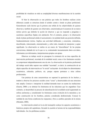posibilidad de visualizar en toda su complejidad diversas manifestaciones de la cuestión 
social. 
Si bien la observación es una práctica que todos los hombres realizan existe 
diferencia cuando se estructura desde el sentido común o desde un plano profesional. 
Generalmente suele decirse que la primera esta teñida de las subjetividades de quienes 
observan y también de quienes son observados, caracterizada por la ausencia de un marco 
teórico previo que delimite la acción de observar y que no responde a preguntas o 
cuestiones específicas fijadas con antelación. Por el contrario, pensar a la observación 
desde el plano profesional señala el acercamiento a la realidad desde una posición definida, 
fundamentalmente teórica. Implica una actividad deliberada y consciente, sistemática, 
describiendo, relacionando, sistematizando y, sobre todo, tratando de interpretar y captar 
significado. La observación se realiza en un marco de “desconfianza” de las propias 
convicciones, dudando de ver lo que se ve, contrastando incesantemente datos con datos, 
informantes con informantes, interpretaciones propias con ajenas. 
Observar en trabajo social no presupone la existencia de un área específica de 
intervención profesional, recortada de la totalidad social, como si los fenómenos sociales 
se comportaran independientemente uno de otro. La observación en la práctica profesional 
del trabajo social debe superar una realidad “recortada”, es decir, la construcción de un 
objeto específico de intervención en “lo social” excluyendo de tal objeto los determinantes 
económicos, culturales, políticos, etc. porque supone pertenece a otras esferas 
profesionales. 
Una práctica de estas características no superará la apariencia de los hechos y 
tenderá a observar los procesos sociales como “cosas” y desarticulados de una estructura 
más amplia. Conocer e interpretar la realidad demanda tener en cuenta las mediaciones 
(Guerra, 2000) y no abstraer los fenómenos de las relaciones que los engendran. Caso 
contrario, se desarrollará un proceso de naturalización de la realidad social segmentado en 
esferas autónomas y considerando los fenómenos como evolución de la naturaleza y no 
como construcción de los hombres, práctica considerada deshistorizada. Conocer la 
realidad de esta forma condiciona las respuestas y lleva a cambios parciales de la misma 
(Montaño, 2000). 
La intervención estatal en la era del monopolio soslaya los aspectos económicos e 
históricos propios del capitalismo, llevando la cuestión al terreno de las responsabilidades 
individuales. Así, los problemas sociales: 
36 
 