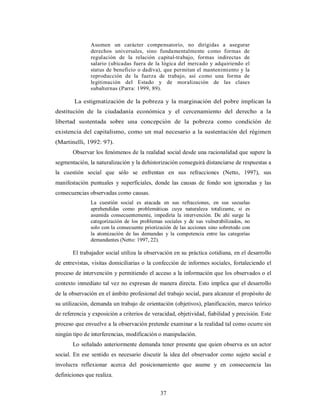 Asumen un carácter compensatorio, no dirigidas a asegurar 
derechos universales, sino fundamentalmente como formas de 
regulación de la relación capital-trabajo, formas indirectas de 
salario (ubicadas fuera de la lógica del mercado y adquiriendo el 
status de beneficio o dadiva), que permitan el mantenimiento y la 
reproducción de la fuerza de trabajo, así como una forma de 
legitimación del Estado y de moralización de las clases 
subalternas (Parra: 1999, 89). 
La estigmatización de la pobreza y la marginación del pobre implican la 
destitución de la ciudadanía económica y el cercenamiento del derecho a la 
libertad sustentada sobre una concepción de la pobreza como condición de 
existencia del capitalismo, como un mal necesario a la sustentación del régimen 
(Martinelli, 1992: 97). 
Observar los fenómenos de la realidad social desde una racionalidad que supere la 
segmentación, la naturalización y la dehistorización conseguirá distanciarse de respuestas a 
la cuestión social que sólo se enfrentan en sus refracciones (Netto, 1997), sus 
manifestación puntuales y superficiales, donde las causas de fondo son ignoradas y las 
consecuencias observadas como causas. 
La cuestión social es atacada en sus refracciones, en sus secuelas 
aprehendidas como problemáticas cuya naturaleza totalizante, si es 
asumida consecuentemente, impediría la intervención. De ahí surge la 
categorización de los problemas sociales y de sus vulnerabilizados, no 
solo con la consecuente priorización de las acciones sino sobretodo con 
la atomización de las demandas y la competencia entre las categorías 
demandantes (Netto: 1997, 22). 
El trabajador social utiliza la observación en su práctica cotidiana, en el desarrollo 
de entrevistas, visitas domiciliarias o la confección de informes sociales, fortaleciendo el 
proceso de intervención y permitiendo el acceso a la información que los observados o el 
contexto inmediato tal vez no expresan de manera directa. Esto implica que el desarrollo 
de la observación en el ámbito profesional del trabajo social, para alcanzar el propósito de 
su utilización, demanda un trabajo de orientación (objetivos), planificación, marco teórico 
de referencia y exposición a criterios de veracidad, objetividad, fiabilidad y precisión. Este 
proceso que envuelve a la observación pretende examinar a la realidad tal como ocurre sin 
ningún tipo de interferencias, modificación o manipulación. 
Lo señalado anteriormente demanda tener presente que quien observa es un actor 
social. En ese sentido es necesario discutir la idea del observador como sujeto social e 
involucra reflexionar acerca del posicionamiento que asume y en consecuencia las 
definiciones que realiza. 
37 
 