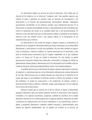 La observación implica un proceso de toma de decisiones. Esto señala que en 
función de los objetivos no se observará “cualquier cosa” sino aquellos aspectos que 
refieran al tema o problema en cuestión, tanto en términos de investigación o de 
intervención y en función del posicionamiento socio-político definido. Indicadores 
generalmente considerados en los informes sociales, cuya información proviene de la 
observación, en muchas oportunidades son poco o nada significativos ante el problema que 
motivó la realización del mismo se lo considere desde uno u otro posicionamiento. El 
observar es una actividad social que en tanto practica conduce a considerar la actividad de 
observar como una relación social y este aspecto influye en la formulación de las 
interpretaciones que se realizan. 
La observación no esta exenta de riesgos y peligros respecto a la plenitud y la 
perfección de su recogida de información dado que muchos fenómenos no son observables 
directamente y están latentes a niveles muy profundos. Por otro lado, también en algunos 
casos el fenómeno a observar establece un vínculo emocional con el observador y éste 
pone en marcha ciertos mecanismos que lo “ciegan” impidiendo ver lo que realmente 
existe o le “hacer ver” lo que en verdad es inexistente. En este sentido, no puede 
desconocerse la relación cultural entre observado y observador y el peligro de utilizar un 
planteamiento cultural propio y distorsionar con él el conocimiento de la realidad, más aun 
cuando la noción de cultura que puede prevalecer remite a un concepto jerárquico. 
Es posible advertir que la observación de algunos aspectos representa la existencia 
de prejuicios y valoraciones previas sin la información suficiente para realizar afirmación 
de ese tipo. Observaciones que se realizan durante una entrevista en el domicilio de un 
sujeto, que luego se ven reflejadas en informes sociales y refieren, por ejemplo, al orden 
del mobiliario, el estado de conservación o las condiciones de higiene, remiten a 
posicionamientos teóricos, políticos, culturales, aunque nada tengan que ver esos aspectos 
con el motivo de la intervención. 
Informes sociales que se realizan con el fin de solicitar el ingreso a determinado 
programa alimentario para una familia deberían motivar la observación sobre aspectos 
vinculados a los ingresos económicos, ocupación, cantidad de miembros de la unidad 
domestica, tenencia de la vivienda (egresos por el pago de alquiler), situaciones de salud, 
vinculación con organizaciones con servicios alimentarios y sus características, acceso a 
planes y programas alimentarios -cantidad, calidad, frecuencia y particularidades- para 
señalar los aspectos fundamentales que no pueden ser evitados en el proceso de 
38 
 