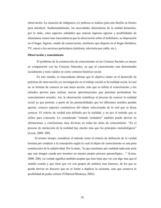 observación. La situación de indigencia y/o pobreza se traduce para una familia en límites 
para satisfacer, fundamentalmente, las necesidades alimentarias de la unidad domestica, 
por lo tanto, estos aspectos señalados que marcan ingresos–egresos y posibilidades de 
alimentarse tienen mas trascendencia que la observación sobre el mobiliario, su disposición 
en el hogar, higiene, estado de conservación, artefactos que dispone en el hogar (heladera, 
TV, otros) o los servicios particulares (telefonía, televisión por cable, etc.). 
Observación y conocimiento 
El problema de la construcción de conocimiento en las Ciencias Sociales es mayor 
en comparación con las Ciencias Naturales, ya que el conocimiento esta determinado 
socialmente y tiene validez en cierto contexto histórico-social. 
En este sentido, es trascendente afirmar que lo objetivo (tanto en el desarrollo de 
prácticas de intervención y/o investigación en el trabajo social) es la realidad social, la cual 
no se termina de conocer en una única acción, sino que se utiliza el conocimiento y los 
métodos previos para realizar nuevas aproximaciones que permitan profundizar los 
conocimientos actuales. Así, la observación contribuye al proceso de conocer la realidad 
social ya que permite, a partir de las potencialidades que los diferentes sentidos pueden 
aportar, conocer aspectos constitutivos del objeto seleccionado de lo real que se desea 
conocer. El criterio de verdad esta definido por la realidad, y no por el método que se 
utilice para conocerla. Lo considerado “método verdadero” también puede derivar en 
afirmaciones y conclusiones muy diversas en todas las áreas de conocimiento. “En el 
proceso de intelección de la realidad hay mucho más que los principios metodológicos” 
(Lessa, 2000: 200). 
Al mismo tiempo, considerar el método como el criterio de definición de la verdad 
termina por conducir a la concepción según la cual el objeto de conocimiento es una pura 
construcción de la subjetividad. Por lo tanto, “lo que asumimos por realidad nada más sería 
que una imagen creada por nosotros en nuestro propio proceso gnoseológico…” (Lessa, 
2000: 200). La verdad significa también aceptar que ésta tiene que ver con algo mas que el 
sentido común y que tiene que ver con grupos de sentidos mas intensos, de los que se 
puede derivar un discurso que no se limite a duplicar lo existente, sino que conserve la 
posibilidad de poder criticar (Villarreal Montoya, 2002). 
39 
 