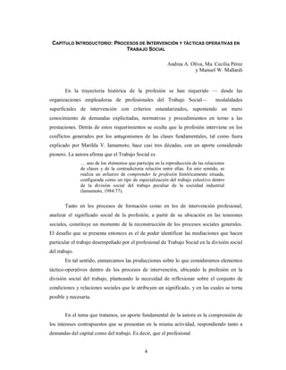 CAPÍTULO INTRODUCTORIO: PROCESOS DE INTERVENCIÓN Y TÁCTICAS OPERATIVAS EN 
TRABAJO SOCIAL 
4 
Andrea A. Oliva, Ma. Cecilia Pérez 
y Manuel W. Mallardi 
En la trayectoria histórica de la profesión se han requerido — desde las 
organizaciones empleadoras de profesionales del Trabajo Social— modalidades 
superficiales de intervención con criterios estandarizados, suponiendo un mero 
conocimiento de demandas explicitadas, normativas y procedimientos en torno a las 
prestaciones. Detrás de estos requerimientos se oculta que la profesión interviene en los 
conflictos generados por los antagonismos de las clases fundamentales, tal como fuera 
explicado por Marilda V. Iamamoto, hace casi tres décadas, con un aporte considerado 
pionero. La autora afirma que el Trabajo Social es 
… uno de los elementos que participa en la reproducción de las relaciones 
de clases y de la contradictoria relación entre ellas. En este sentido, se 
realiza un esfuerzo de comprender la profesión históricamente situada, 
configurada como un tipo de especialización del trabajo colectivo dentro 
de la división social del trabajo peculiar de la sociedad industrial 
(Iamamoto, 1984:77). 
Tanto en los procesos de formación como en los de intervención profesional, 
analizar el significado social de la profesión, a partir de su ubicación en las tensiones 
sociales, constituye un momento de la reconstrucción de los procesos sociales generales. 
El desafío que se presenta entonces es el de poder identificar las mediaciones que hacen 
particular el trabajo desempeñado por el profesional de Trabajo Social en la división social 
del trabajo. 
En tal sentido, enmarcamos las producciones sobre lo que consideramos elementos 
táctico-operativos dentro de los procesos de intervención, ubicando la profesión en la 
división social del trabajo, planteando la necesidad de reflexionar sobre el conjunto de 
condiciones y relaciones sociales que le atribuyen un significado, y en las cuales se torna 
posible y necesaria. 
En el tema que tratamos, un aporte fundamental de la autora es la comprensión de 
los intereses contrapuestos que se presentan en la misma actividad, respondiendo tanto a 
demandas del capital como del trabajo. Es decir, que el profesional 
 