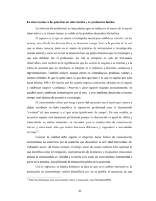 La observación en las prácticas de intervención y de producción teórica 
La observación profesional es una práctica que se realiza en el marco de la acción 
interventiva y, al mismo tiempo, es valida en las prácticas de producción teórica. 
El espacio en el que se inserta el trabajador social para establecer vínculo con los 
actores, mas allá de los diversos fines, se denomina campo. Este es la porción de lo real 
que se desea conocer, tanto en el marco de prácticas de intervención o investigación, 
mundo natural y social en el cual se desenvuelven los grupos humanos que lo construyen y 
que esta definido por el profesional. Lo real se compone no solo de fenómenos 
observables, sino también de la significación que los actores le asignan a su entorno y a la 
trama de acciones que los involucra; se integran en él prácticas y nociones, conductas y 
representaciones. También incluye, aunque entren en contradicción, prácticas, valores y 
normas formales: lo que la gente hace, lo que dice que hace y lo que se supone que debe 
hacer (Guber, 1994). El vínculo con los sujetos implica conocerlos, ubicarse en el espacio 
y establecer rapport (confianza). Observar y crear rapport requiere necesariamente, en 
muchos casos, establecer comunicación con el otro, y esto implicará desarrollar al mismo 
tiempo otras tácticas de acuerdo a la estrategia. 
El conocimiento critico que surge a partir del encuentro entre sujeto que conoce y 
objeto estudiado no debe reproducir la separación profesional entre el denominado 
“cientista” (el que conoce) y el que actúa (profesional de campo). En este sentido, es 
necesario superar esta separación profesional porque la observación es igual de válida y 
trascendente en ambas instancias: es necesaria para la construcción de conocimiento 
teórico y situacional, sólo que tendrá funciones diferentes y responderá a necesidades 
diversas12. 
Conocer la realidad debe superar el desprecio hacia formas de conocimiento 
consideradas no científicas por la academia que descalifica la actividad interventiva del 
trabajador social. Al mismo tiempo, el trabajo social de campo también debe repensar lo 
que identifica como investigación, sistematización de la práctica y diagnostico situacional, 
porque la consecuencia es vincular a la teoría solo como un conocimiento instrumental a 
partir de la práctica, descalificando la producción teórica de la academia. 
Con lo expuesto, se intenta fortalecer la idea de que en el ámbito interventivo, la 
producción de conocimiento teórico (científico) casi no es posible ni necesaria; en esta 
12 Sobre las diferencias entre conocimiento teórico y situacional, véase Montaño (2003). 
40 
 