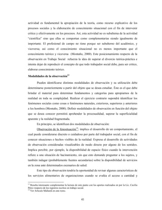 actividad es fundamental la apropiación de la teoría, como recurso explicativo de los 
procesos sociales y la elaboración de conocimiento situacional con el fin de intervenir 
critica y efectivamente en los procesos. Así, esta actividad no es subalterna de la actividad 
“científica” sino que ellas se comportan como complementarias siendo igualmente de 
importante. El profesional de campo no tiene porque ser subalterno del académico, y 
viceversa; así como el conocimiento situacional no es menos importante que el 
conocimiento teórico y viceversa (Montaño, 2000). Este posicionamiento respecto de la 
observación en Trabajo Social refuerza la idea de superar el divorcio teórica-práctica e 
intenta dejar de reproducir el concepto de que todo trabajador social debe, para ser critico, 
elaborar conocimiento teórico. 
Modalidades de la observación13 
Pueden identificarse distintas modalidades de observación y su utilización debe 
determinarse posteriormente a partir del objeto que se desea estudiar. Éste es el que debe 
brindar el material para determinar fundamentos y categorías para apropiarnos de la 
realidad en toda su complejidad. Realizar el ejercicio contrario supondrá identificar los 
fenómenos sociales como cosas o fenómenos naturales, exteriores, superiores y anteriores 
a los hombres (Montaño, 2000). Definir modalidades de observación en función del objeto 
que se desea conocer permitirá aprehender la procesualidad, superar la superficialidad 
aparente y la realidad fragmentada. 
En principio, se identifican dos modalidades de observación: 
Observación de la fenosituación14: implica el desarrollo de un comportamiento, el 
cual puede considerarse discreto o cuidadoso por parte del trabajador social, con el fin de 
conocer situaciones o hechos visibles de la realidad. Expresa el desarrollo de actividades 
de observación consideradas visualizables de modo directo por alguno de los sentidos. 
Implica percibir, por ejemplo, la disponibilidad de espacio físico cuando la intervención 
refiere a una situación de hacinamiento, sin que esto demande preguntar a los sujetos, y 
también indagar (probablemente fuentes secundarias) sobre la disponibilidad de servicios 
en la zona ante determinados escenarios de salud. 
Este tipo de observación tendría la oportunidad de revisar algunas características de 
los servicios alimentarios de organizaciones cuando se evalúa el acceso a cantidad y 
13 Resulta interesante complementar la lectura de este punto con los aportes realizados en por la Lic. Cecilia 
Pérez respecto de los registros escritos en trabajo social. 
14 Ver Artículo Mallardi en este texto. 
41 
 