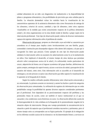 calidad alimentaria de un niño con diagnostico de malnutrición o la disponibilidad de 
planes o programas alimentarios y las posibilidades de provisión que estos señalan para la 
familia. La situación demandará volcar los sentidos hacia la visualización de las 
características aparentes de la asistencia alimentaria tales como frecuencias de entrega de 
los alimentos, criterios de acceso, cantidad y tipo de alimentos, entre otros aspectos 
visualizables en la medida que exista conocimiento respecto de la política alimentaria 
estatal y de otras organizaciones en la zona donde resida la familia o grupo sujeto de la 
intervención profesional. Este tipo de observación puede valerse de diversos instrumentos 
capaces de registrar información sobre el problema de estudio. 
Observación del proceso: propone un observador cuya actividad se caracteriza por 
extenderse en el tiempo pues implica cierto involucramiento con una familia, grupo, 
comunidad o institución para desempeñar algunos roles dentro del conjunto, a la par que ir 
recogiendo los datos que procura. Como ejemplo de este tipo de observación puede 
señalarse la intervención sobre un escenario de salud-nutrición como lo es la malnutrición 
en niños. Este implicará el desarrollo, al mismo tiempo de otras tácticas que permitan 
advertir sobre concepciones acerca de la salud y la enfermedad, modos particulares de 
crecer, adquisición de bienes con el ingreso económico del grupo familiar, definiciones de 
quien compra, estrategias de supervivencia, acceso a servicios de salud y percepción de los 
usuarios del mismo, entre otros. Esta información solo es accesible en el desarrollo de 
estrategias y en este proceso se ejerce una observación que debe superar la visualización de 
lo aparente en la búsqueda de lo latente. 
Según los medios utilizados pueden diferenciarse entre observación estructurada y 
no estructurada. La primera consiste en reconocer y anotar los hechos a partir de categorías 
de observación poco estructuradas. La utilización de registros de información que no están 
predefinidos otorga la posibilidad de apuntar diversos aspectos considerados pertinentes 
por el profesional. Esto dependerá de su posicionamiento respecto del problema y las 
potenciales líneas de acción, como así también el marco institucional en el que se 
encuentre y las condiciones socio-históricas en curso. La observación deberá dar cuenta de 
la heterogeneidad de la vida cotidiana en la búsqueda de lo potencialmente singular de la 
situación objeto de intervención. Otorga una ventaja permitiendo la reconstrucción de la 
situación a partir de aspectos que el profesional considera necesarios y pertinentes, pero al 
mismo tiempo estos se corresponden con su lógica particular. El ejemplo de la indagación 
en los informes sociales acerca de la existencia o no de determinados bienes y servicios en 
42 
 