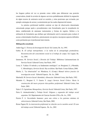 los hogares pobres tal vez se presente como válido para diferenciar una posición 
conservadora, donde la revisión de algunos servicios probablemente definirá la asignación 
de algún recurso de asistencia social en cuestión, y otras posiciones que revisarán, por 
ejemplo estrategias de acceso y sostenimiento por las cuales disponen del mismo. 
La práctica profesional también contiene un tipo de observación denominada 
estructurada porque apela a procedimientos más formalizados para la recopilación de 
datos, estableciendo de antemano instrumentos y formas de registro. Refiere a la 
utilización de formularios que definen qué información será la necesaria para evaluar el 
acceso a determinados beneficios, prácticamente sin opción a incorporar aspectos definidos 
como pertinentes por el profesional interviniente. 
Bibliografía consultada 
Ander-Egg, E. Técnicas de Investigación Social. Ed. Lumen, Bs. As, 1995. 
Guber, R. El salvaje metropolitano. A la vuelta de la antropología postmoderna. 
Reconstrucción del conocimiento social en el trabajo de campo. Ed. Legasa. Bs. 
As, 1994. 
Iamamoto, M. Servicio Social y División del Trabajo. Biblioteca Latinoamericana de 
Servicio Social. Editorial Cortez, San Paulo, 1997. 
Lessa, S. “Lukács: El método y su fundamento ontológico”; en: Borgianni, E. y Montaño, 
C. Metodología y Servicio Social. Hoy en debate. São Paulo: Cortez Editora, 2000. 
Martín, L. “La observación” en: Mendicoa, G. (Comp.) Manual teórico practico de 
investigación social. Editorial Espacio, Bs. As., 2000. 
Martinelli, M. Servicio Social: Identidad y Alineación. Editorial Cortez, São Paulo, 1992. 
Montaño C., Borgiani E. Y Guerra Y. (orgs.) Servicio Social Crítico. Hacia la 
construcción del nuevo proyecto ético-político profesional. Editorial Cortez, San 
Paulo. 2003. 
Netto J. P. Capitalismo Monopolista y Servicio Social. Editorial Cortez, São Paulo, 1997. 
Parra G. Antimodernidad y Trabajo Social. Orígenes y expansión del trabajo social 
argentino. Ed. Departamento de Ciencias Sociales UNLu, Bs. As., 1999. 
Pereira P. A. Necesidades humanas: para una crítica a los patrones mínimos de 
sobrevivencia. Editorial Cortez, São Paulo, 2002. 
Rozas Pagaza M. La intervención profesional en relación con la cuestión social. El caso 
del trabajo social. Editorial Espacio, Bs. As., 2001 
43 
 