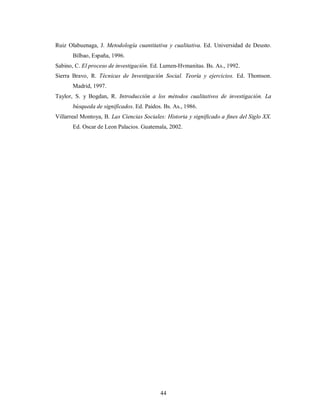 Ruiz Olabuenaga, J. Metodología cuantitativa y cualitativa. Ed. Universidad de Deusto. 
44 
Bilbao, España, 1996. 
Sabino, C. El proceso de investigación. Ed. Lumen-Hvmanitas. Bs. As., 1992. 
Sierra Bravo, R. Técnicas de Investigación Social. Teoría y ejercicios. Ed. Thomson. 
Madrid, 1997. 
Taylor, S. y Bogdan, R. Introducción a los métodos cualitativos de investigación. La 
búsqueda de significados. Ed. Paidos. Bs. As., 1986. 
Villarreal Montoya, B. Las Ciencias Sociales: Historia y significado a fines del Siglo XX. 
Ed. Oscar de Leon Palacios. Guatemala, 2002. 
 