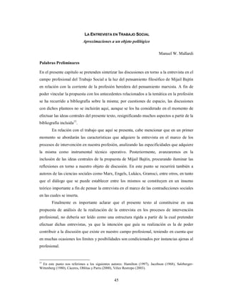 LA ENTREVISTA EN TRABAJO SOCIAL 
Aproximaciones a un objeto polilógico 
45 
Manuel W. Mallardi 
Palabras Preliminares 
En el presente capítulo se pretenden sintetizar las discusiones en torno a la entrevista en el 
campo profesional del Trabajo Social a la luz del pensamiento filosófico de Mijail Bajtín 
en relación con la corriente de la profesión heredera del pensamiento marxista. A fin de 
poder vincular la propuesta con los antecedentes relacionados a la temática en la profesión 
se ha recurrido a bibliografía sobre la misma; por cuestiones de espacio, las discusiones 
con dichos planteos no se incluirán aquí, aunque se los ha considerado en el momento de 
efectuar las ideas centrales del presente texto, resignificando muchos aspectos a partir de la 
bibliografía incluida15. 
En relación con el trabajo que aquí se presenta, cabe mencionar que en un primer 
momento se abordarán las características que adquiere la entrevista en el marco de los 
procesos de intervención en nuestra profesión, analizando las especificidades que adquiere 
la misma como instrumental técnico operativo. Posteriormente, avanzaremos en la 
inclusión de las ideas centrales de la propuesta de Mijail Bajtín, procurando iluminar las 
reflexiones en torno a nuestro objeto de discusión. En este punto se recurrirá también a 
autores de las ciencias sociales como Marx, Engels, Lukács, Gramsci, entre otros, en tanto 
que el diálogo que se puede establecer entre los mismos se constituyen en un insumo 
teórico importante a fin de pensar la entrevista en el marco de las contradicciones sociales 
en las cuales se inserta. 
Finalmente es importante aclarar que el presente texto al constituirse en una 
propuesta de análisis de la realización de la entrevista en los procesos de intervención 
profesional, no debería ser leído como una estructura rígida a partir de la cual pretender 
efectuar dichas entrevistas, ya que la intención que guía su realización es la de poder 
contribuir a la discusión que existe en nuestro campo profesional, teniendo en cuenta que 
en muchas ocasiones los límites y posibilidades son condicionados por instancias ajenas al 
profesional. 
15 En este punto nos referimos a los siguientes autores: Hamilton (1997), Jacobson (1968), Salzberger- 
Wittenberg (1980), Cáceres, Oblitas y Parra (2000), Vélez Restrepo (2003). 
 