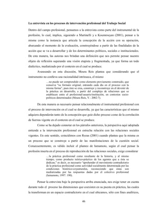 La entrevista en los procesos de intervención profesional del Trabajo Social 
Dentro del campo profesional, pensamos a la entrevista como parte del instrumental de la 
profesión, lo cual, implica, siguiendo a Martinelli y a Koumrouyan (2001), pensar a la 
misma como la instancia que articula la concepción de la acción con su operación, 
abarcando el momento de la evaluación, construyéndose a partir de las finalidades de la 
acción que se va a desarrollar y de los determinantes políticos, sociales e institucionales. 
De esta manera, las autoras nos brindan una definición que nos permite pensar nuestro 
objeto de reflexión superando una visión etapista y fragmentada, ya que forma un todo 
dialéctico, mediatizado por el contexto en el cual se produce. 
Avanzando en esta discusión, Moura Reis plantea que considerando que el 
instrumento no conlleva una racionalidad intrínseca, el mismo 
…no puede ser comprendido como elemento previamente construido, que 
conserva “su formato original, entrando cada día en el proceso con la 
misma forma”, pues éste se crea, construye y reconstruye en el devenir de 
la práctica en desarrollo, a partir del complejo de relaciones que se 
establecen entre el profesional/usuario/institución, en contextos socio-políticos 
determinados (Moura Reis, V.: 2002:7). 
De esta manera es necesario pensar relacionalmente el instrumental profesional con 
el proceso de intervención en el cual se desarrolla, ya que las características que el mismo 
adquiera dependerán tanto de la concepción que guíe dicho proceso como de la correlación 
de fuerzas vigente en el contexto en el cual se produce. 
Como se ha dejado connotar en los párrafos anteriores, la perspectiva aquí adoptada 
entiende a la intervención profesional en estrecha relación con las relaciones sociales 
vigentes. En este sentido, coincidimos con Rozas (2001) cuando plantea que la misma es 
un proceso que se construye a partir de las manifestaciones de la cuestión social. 
Consecuentemente, es válido incluir el planteo de Iamamoto, según el cual pensar la 
profesión inserta en el proceso de reproducción de las relaciones sociales, exige considerar 
…la práctica profesional como resultante de la historia, y al mismo 
tiempo, como producto teórico-práctico de los agentes que a ésta se 
dedican,” es decir, es necesario “aprehender el movimiento contradictorio 
de la práctica profesional como actividad socialmente determinada por las 
condiciones histórico-coyunturales, reconociendo que éstas son 
mediatizadas por las respuestas dadas por el colectivo profesional 
(Iamamoto, 1997: 190). 
Pensar la entrevista bajo la perspectiva arriba enunciada, nos exige tener en cuenta 
durante todo el proceso las dimensiones que coexisten en su puesta en práctica, las cuales 
la transforman en un espacio contradictorio en el cual ubicamos, sólo con fines analíticos, 
46 
 