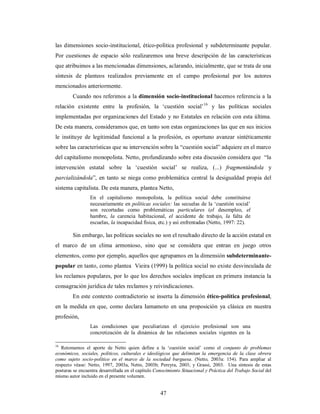 las dimensiones socio-institucional, ético-política profesional y subdeterminante popular. 
Por cuestiones de espacio sólo realizaremos una breve descripción de las características 
que atribuimos a las mencionadas dimensiones, aclarando, inicialmente, que se trata de una 
síntesis de planteos realizados previamente en el campo profesional por los autores 
mencionados anteriormente. 
Cuando nos referimos a la dimensión socio-institucional hacemos referencia a la 
relación existente entre la profesión, la ‘cuestión social’16 y las políticas sociales 
implementadas por organizaciones del Estado y no Estatales en relación con esta última. 
De esta manera, consideramos que, en tanto son estas organizaciones las que en sus inicios 
le instituye de legitimidad funcional a la profesión, es oportuno avanzar sintéticamente 
sobre las características que su intervención sobre la “cuestión social” adquiere en el marco 
del capitalismo monopolista. Netto, profundizando sobre esta discusión considera que “la 
intervención estatal sobre la ‘cuestión social’ se realiza, (...) fragmentándola y 
parcializándola”, en tanto se niega como problemática central la desigualdad propia del 
sistema capitalista. De esta manera, plantea Netto, 
En el capitalismo monopolista, la política social debe constituirse 
necesariamente en políticas sociales: las secuelas de la ‘cuestión social’ 
son recortadas como problemáticas particulares (el desempleo, el 
hambre, la carencia habitacional, el accidente de trabajo, la falta de 
escuelas, la incapacidad física, etc.) y así enfrentadas (Netto, 1997: 22). 
Sin embargo, las políticas sociales no son el resultado directo de la acción estatal en 
el marco de un clima armonioso, sino que se considera que entran en juego otros 
elementos, como por ejemplo, aquellos que agrupamos en la dimensión subdeterminante-popular 
en tanto, como plantea Vieira (1999) la política social no existe desvinculada de 
los reclamos populares, por lo que los derechos sociales implican en primera instancia la 
consagración jurídica de tales reclamos y reivindicaciones. 
En este contexto contradictorio se inserta la dimensión ético-política profesional, 
en la medida en que, como declara Iamamoto en una proposición ya clásica en nuestra 
profesión, 
Las condiciones que peculiarizan el ejercicio profesional son una 
concretización de la dinámica de las relaciones sociales vigentes en la 
16 Retomamos el aporte de Netto quien define a la ‘cuestión social’ como el conjunto de problemas 
económicos, sociales, políticos, culturales e ideológicos que delimitan la emergencia de la clase obrera 
como sujeto socio-político en el marco de la sociedad burguesa. (Netto, 2003a: 154). Para ampliar al 
respecto véase: Netto, 1997, 2003a, Netto, 2003b; Pereyra, 2003; y Grassi, 2003. Una síntesis de estas 
posturas se encuentra desarrollada en el capítulo Conocimiento Situacional y Práctica del Trabajo Social del 
mismo autor incluido en el presente volumen. 
47 
 