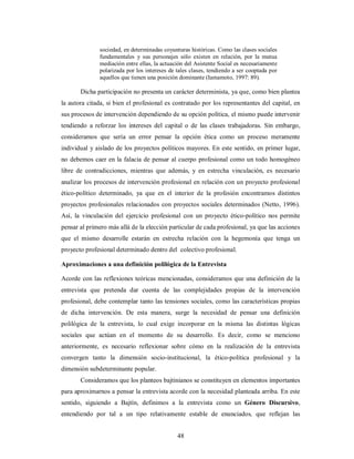 sociedad, en determinadas coyunturas históricas. Como las clases sociales 
fundamentales y sus personajes sólo existen en relación, por la mutua 
mediación entre ellas, la actuación del Asistente Social es necesariamente 
polarizada por los intereses de tales clases, tendiendo a ser cooptada por 
aquellos que tienen una posición dominante (Iamamoto, 1997: 89). 
Dicha participación no presenta un carácter determinista, ya que, como bien plantea 
la autora citada, si bien el profesional es contratado por los representantes del capital, en 
sus procesos de intervención dependiendo de su opción política, el mismo puede intervenir 
tendiendo a reforzar los intereses del capital o de las clases trabajadoras. Sin embargo, 
consideramos que sería un error pensar la opción ética como un proceso meramente 
individual y aislado de los proyectos políticos mayores. En este sentido, en primer lugar, 
no debemos caer en la falacia de pensar al cuerpo profesional como un todo homogéneo 
libre de contradicciones, mientras que además, y en estrecha vinculación, es necesario 
analizar los procesos de intervención profesional en relación con un proyecto profesional 
ético-político determinado, ya que en el interior de la profesión encontramos distintos 
proyectos profesionales relacionados con proyectos sociales determinados (Netto, 1996). 
Así, la vinculación del ejercicio profesional con un proyecto ético-político nos permite 
pensar al primero más allá de la elección particular de cada profesional, ya que las acciones 
que el mismo desarrolle estarán en estrecha relación con la hegemonía que tenga un 
proyecto profesional determinado dentro del colectivo profesional. 
Aproximaciones a una definición polilógica de la Entrevista 
Acorde con las reflexiones teóricas mencionadas, consideramos que una definición de la 
entrevista que pretenda dar cuenta de las complejidades propias de la intervención 
profesional, debe contemplar tanto las tensiones sociales, como las características propias 
de dicha intervención. De esta manera, surge la necesidad de pensar una definición 
polilógica de la entrevista, lo cual exige incorporar en la misma las distintas lógicas 
sociales que actúan en el momento de su desarrollo. Es decir, como se menciono 
anteriormente, es necesario reflexionar sobre cómo en la realización de la entrevista 
convergen tanto la dimensión socio-institucional, la ético-política profesional y la 
dimensión subdeterminante popular. 
Consideramos que los planteos bajtinianos se constituyen en elementos importantes 
para aproximarnos a pensar la entrevista acorde con la necesidad planteada arriba. En este 
sentido, siguiendo a Bajtín, definimos a la entrevista como un Género Discursivo, 
entendiendo por tal a un tipo relativamente estable de enunciados, que reflejan las 
48 
 