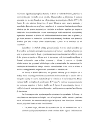 condiciones específicas de la praxis humana, en donde el contenido temático, el estilo y la 
composición están vinculados con la totalidad del enunciado y se determinan, de un modo 
semejante, por la especificidad de una esfera dada de la comunicación (Bajtín, 1997: 248). 
Dentro de estos géneros discursivos, el autor diferencia entre géneros primarios y 
secundarios. Los primeros se refieren a aquellos de la comunicación discursiva cotidiana, 
mientras que los géneros secundarios o complejos se refieren a aquellos que surgen en 
condiciones de la comunicación cultural más compleja, relativamente más desarrollada y 
organizada. Asimismo, se plantea una relación recíproca entre ambos tipos de géneros, ya 
que en los procesos de elaboración los secundarios absorben y reelaboran a los primarios, 
mientras qué estos últimos sufren modificaciones a partir de la influencia de los 
secundarios. 
Coincidimos con Arfuch (2002), quien analizando el mismo objeto considera que 
de acuerdo a la distinción entre géneros discursivos primarios y secundarios, la entrevista 
sería un género secundario, donde a pesar de operar con una dinámica intersubjetiva propia 
de los géneros primarios, a diferencia de lo que sucede en la conversación cotidiana, la 
facultad performativa para realizar preguntas y orientar el proceso es ejercida 
prioritariamente por quien está habilitado para ello, el entrevistador. En nuestra situación, 
complejizan la instancia de diálogo también, las condiciones en las cuales el mismo se 
produce, el bagaje teórico del profesional que efectúa la entrevista, etc. 
La noción de Género Discursivo nos permite entender que la entrevista en el 
Trabajo Social adquiere particularidades construidas históricamente por la relación entre el 
trabajador social y el usuario, mediatizada por el contexto en el cual se desarrolla. Dichas 
particularidades no implican la construcción de “recetas” a partir de las cuales enumerar 
los pasos que garantizan el éxito o inciden en el fracaso de una entrevista, sino en el 
establecimiento de las tendencias profesionales y sociales que convergen en la realización 
de las mismas. 
En términos generales, y guiados por los planteos arriba enunciados, definimos a la 
entrevista como una instancia dialógica entre el profesional y el/los usuario/s, pudiendo 
ubicar en la misma dos momentos regidos por la lógica de estar insertos en un mismo 
proceso, cuya relación no es lineal sino dialéctica: 
- En primer lugar, ubicamos la reconstrucción de las manifestaciones de la 
cuestión social que se objetivan en la vida cotidiana de los sujetos. Esta dimensión, 
49 
 