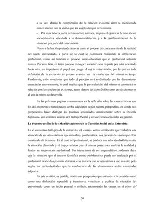 a su vez, abarca la comprensión de la relación existente entre la mencionada 
manifestación con la visión que los sujetos tengan de la misma. 
- Por otro lado, a partir del momento anterior, implica el ejercicio de una acción 
socioeducativa vinculada a la desnaturalización y a la problematización de la 
situación por parte del entrevistado. 
Nuestra definición pretende abarcar tanto el proceso de conocimiento de la realidad 
del sujeto entrevistado, a partir de lo cual se continuará realizando la intervención 
profesional, como así también el proceso socio-educativo que el profesional actuante 
realiza. Por otro lado, en tanto proceso dialógico caracterizado en parte por estar orientado 
hacia otro, es importante el papel que juega el sujeto entrevistado, por lo que en toda 
definición de la entrevista es preciso avanzar en la visión que del mismo se tenga. 
Finalmente, cabe mencionar que todo el proceso será mediatizado por las dimensiones 
enunciadas anteriormente, lo cual implica que la particularidad del mismo se construirá en 
relación con las tendencias existentes, tanto dentro de la profesión como en el contexto en 
el que la misma se desarrolla. 
En las próximas paginas avanzaremos en la reflexión sobre las características que 
los dos momentos mencionados arriba adquieren según nuestra perspectiva, en donde nos 
proponemos hacer dialogar los planteos enunciados anteriormente sobre la filosofía 
bajtiniana, con distintos autores del Trabajo Social y de las Ciencias Sociales en general. 
La reconstrucción de las Manifestaciones de la Cuestión Social en la Entrevista 
En el encuentro dialógico de la entrevista, el usuario, como interlocutor que verbaliza una 
situación de su vida cotidiana que considera problemática, nos presenta la visión que él ha 
construido de la misma. En el caso del profesional, se produce una relación dialéctica entre 
la situación planteada y el bagaje teórico que el mismo posee para analizar la realidad y 
fundar su intervención profesional. Sin intenciones de ser esquemáticos, podemos decir 
que la situación que el usuario identifica como problemática puede ser analizada por el 
profesional desde dos posturas distintas, con matices que se aproximen a uno o a otro polo 
según las particularidades que la confluencia de las dimensiones arriba enunciadas 
adquiera. 
En este sentido, es posible, desde una perspectiva que entiende a la cuestión social 
como una disfunción superable y transitoria, visualizar y explicar la situación del 
entrevistado como un hecho puntual y aislado, encontrando las causas en el ethos del 
50 
 