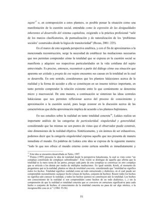 sujeto17 o, en contraposición a estos planteos, es posible pensar la situación como una 
manifestación de la cuestión social, entendida como la expresión de las desigualdades 
inherentes al desarrollo del sistema capitalista, exigiendo a la práctica profesional “salir 
de los marcos clasificatorios, de puntualización y de naturalización de los ‘problemas 
sociales’ construidos desde la lógica de transitoriedad” (Rozas, 2001: 225). 
En el marco de esta segunda perspectiva analítica, y con el fin de aproximarnos a la 
mencionada reconstrucción, surge la necesidad de establecer las mediaciones necesarias 
que nos permitan comprender cómo la totalidad que se expresa en la cuestión social se 
manifiesta y adquiere sus respectivas particularidades en la vida cotidiana del sujeto 
entrevistado. Es preciso, entonces, reconstruir a partir del diálogo cómo esa situación que 
aparenta ser aislada y propia de ese sujeto encuentra sus causas en la totalidad en la cual 
se desarrolla. En este sentido, consideramos que los planteos lukácsianos acerca de la 
realidad y la forma de acceder a ella se constituyen en un insumo teórico importante, en 
tanto permite comprender la relación existente entre lo que comúnmente se denomina 
micro y macrosocial. De esta manera, a continuación se sintetizan las ideas centrales 
lukácsianas que nos permiten reflexionar acerca del proceso de conocimiento y 
aproximación a la cuestión social, para luego avanzar en la discusión acerca de las 
características que dicha aproximación implica de acuerdo a los planteos bajtinianos. 
En sus estudios sobre la realidad en tanto totalidad concreta18, Lukács realiza un 
importante análisis de las categorías de particularidad, singularidad y generalidad, 
considerando que las mismas no son puntos de vistas que el observador puede construir, 
sino dimensiones de la realidad objetiva. Sintéticamente, y sin ánimos de ser exhaustivos, 
podemos decir que la categoría singularidad expresa aquello que nos presenta de manera 
inmediata el mundo. En palabras de Lukács esta idea se expresa de la siguiente manera: 
“todo lo que nos ofrece el mundo externo como certeza sensible es inmediatamente y 
17 Esta idea se encuentra desarrollada en Netto, 1997. 
18 Pontes (1995) presenta la idea de totalidad desde la perspectiva lukacksiana, la cual es vista como “un 
complejo constituido de complejos subordinados”. Esta visión se distingue de aquella que afirma que la 
totalidad es la mera suma de las partes, porque cada parte de este complejo se constituye en otro complejo 
que se articula a los demás por medio de múltiples mediaciones. En igual sentido, Kosik, al momento de 
preguntarse qué es la realidad, plantea su idea de totalidad concreta, considerando que “totalidad no significa 
todos los hechos. Totalidad significa: realidad como un todo estructurado y dialéctico, en el cual puede ser 
comprendido racionalmente cualquier hecho (clases de hechos, conjunto de hechos). Reunir todos los hechos 
no significa aún conocer la realidad, y todos los hechos (juntos) no constituyen aún la totalidad. Los hechos 
son conocimiento de la realidad si son comprendidos como hechos de un todo dialéctico, (...) sin la 
comprensión de que la realidad es totalidad concreta que se convierte en estructura significativa para cada 
hecho o conjunto de hechos, el conocimiento de la totalidad concreta no pasa de ser algo místico, o la 
incognoscible cosa en sí.” (1984: 55-56) 
51 
 