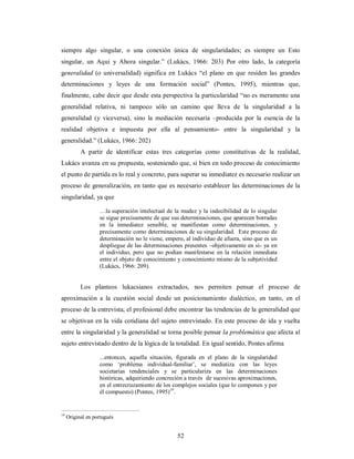 siempre algo singular, o una conexión única de singularidades; es siempre un Esto 
singular, un Aquí y Ahora singular.” (Lukács, 1966: 203) Por otro lado, la categoría 
generalidad (o universalidad) significa en Lukács “el plano en que residen las grandes 
determinaciones y leyes de una formación social” (Pontes, 1995), mientras que, 
finalmente, cabe decir que desde esta perspectiva la particularidad “no es meramente una 
generalidad relativa, ni tampoco sólo un camino que lleva de la singularidad a la 
generalidad (y viceversa), sino la mediación necesaria –producida por la esencia de la 
realidad objetiva e impuesta por ella al pensamiento- entre la singularidad y la 
generalidad.” (Lukács, 1966: 202) 
A partir de identificar estas tres categorías como constitutivas de la realidad, 
Lukács avanza en su propuesta, sosteniendo que, si bien en todo proceso de conocimiento 
el punto de partida es lo real y concreto, para superar su inmediatez es necesario realizar un 
proceso de generalización, en tanto que es necesario establecer las determinaciones de la 
singularidad, ya que 
…la superación intelectual de la mudez y la indecibilidad de lo singular 
se sigue precisamente de que sus determinaciones, que aparecen borradas 
en la inmediatez sensible, se manifiestan como determinaciones, y 
precisamente como determinaciones de su singularidad. Este proceso de 
determinación no le viene, empero, al individuo de afuera, sino que es un 
despliegue de las determinaciones presentes –objetivamente en sí- ya en 
el individuo, pero que no podían manifestarse en la relación inmediata 
entre el objeto de conocimiento y conocimiento mismo de la subjetividad 
(Lukács, 1966: 209). 
Los planteos lukacsianos extractados, nos permiten pensar el proceso de 
aproximación a la cuestión social desde un posicionamiento dialéctico, en tanto, en el 
proceso de la entrevista, el profesional debe encontrar las tendencias de la generalidad que 
se objetivan en la vida cotidiana del sujeto entrevistado. En este proceso de ida y vuelta 
entre la singularidad y la generalidad se torna posible pensar la problemática que afecta al 
sujeto entrevistado dentro de la lógica de la totalidad. En igual sentido, Pontes afirma 
...entonces, aquella situación, figurada en el plano de la singularidad 
como ‘problema individual-familiar’, se mediatiza con las leyes 
societarias tendenciales y se particulariza en las determinaciones 
históricas, adquiriendo concreción a través de sucesivas aproximaciones, 
en el entrecruzamiento de los complejos sociales (que lo componen y por 
él compuesto) (Pontes, 1995)19. 
52 
19 Original en portugués 
 