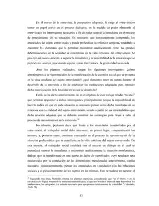 En el marco de la entrevista, la perspectiva adoptada, le exige al entrevistador 
tomar un papel activo en el proceso dialógico, en la medida de poder plantearle al 
entrevistado los interrogantes necesarios a fin de poder superar la inmediatez en el proceso 
de conocimiento de su situación. Es necesario que constantemente comprenda los 
enunciados del sujeto entrevistado y pueda profundizar la reflexión conjunta, tendiendo a 
encontrar los elementos que le permitan reconstruir analíticamente cómo las grandes 
determinaciones de la sociedad se concretizan en la vida cotidiana del entrevistado. Se 
procede así, sucesivamente, a superar la inmediatez y la indecibilidad de la situación que se 
pretende reconstruir, procurando superar, como dice Lukacs, la generalidad alcanzada. 
Ante los planteos realizados, surgen los siguientes interrogantes: ¿cómo 
aproximarnos a la reconstrucción de la manifestación de la cuestión social que se presenta 
en la vida cotidiana del sujeto entrevistado?; ¿qué elementos tener en cuenta durante el 
desarrollo de la entrevista a fin de establecer las mediaciones adecuadas para entender 
dicha manifestación en la totalidad en la cual se desarrolla? 
Como se ha dicho anteriormente, no es el objetivo de este trabajo brindar “recetas” 
que permitan responder a dichos interrogantes, principalmente porque la imposibilidad de 
hacerlo radica en que en cada situación es necesario pensar como dicha manifestación se 
relaciona con la realidad del sujeto entrevistado, siendo a partir de las características que 
dicha relación adquiera que se deberán construir las estrategias para llevar a cabo el 
proceso de reconstrucción en la entrevista.20 
Inicialmente, podemos decir que frente a los enunciados desarrollados por el 
entrevistado, el trabajador social debe intervenir, en primer lugar, comprendiendo los 
mismos, y, posteriormente, continuar avanzando en el proceso de reconstrucción de la 
situación problemática que se manifiesta en la vida cotidiana del sujeto entrevistado. De 
esta manera, el trabajador social entablará con el usuario un diálogo en el cual se 
pretenderá superar la inmediatez y reconstruir analíticamente la situación problemática, 
diálogo que se transformará en una suerte de lucha de significados, cuyo resultado será 
mediatizado por la correlación de las dimensiones mencionadas anteriormente, siendo 
necesario, consecuentemente, pensar los enunciados en vinculación con las relaciones 
sociales y el posicionamiento de los sujetos en las mismas. Esto se traduce en superar el 
20 Siguiendo esta línea, Montaño, retoma los planteos marxistas, considerando que “es el objeto, y no la 
racionalidad y lógica interna de la estructura metodológica, el que nos brinda el material para determinar los 
fundamentos, las categorías y el método necesario para apropiarnos teóricamente de la realidad.” (Montaño, 
2000: 21) 
53 
 