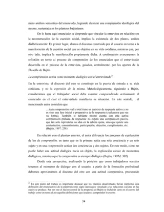 mero análisis semántico del enunciado, logrando alcanzar una comprensión ideológica del 
mismo, sustentada en los planteos bajtinianos. 
De lo hasta aquí enunciado se desprende que vincular la entrevista en relación con 
la reconstrucción de la cuestión social, implica la existencia de dos planos, unidos 
dialécticamente: En primer lugar, abarca el discurso construido por el usuario en torno a la 
manifestación de la cuestión social que se objetiva en su vida cotidiana, mientras que, por 
otro lado, implica la manifestación propiamente dicha. A continuación avanzaremos la 
reflexión en torno al proceso de comprensión de los enunciados que el entrevistado 
desarrolla en el proceso de la entrevista, guiados, centralmente, por los aportes de la 
filosofía de Bajtín. 
La comprensión activa como momento dialógico con el entrevistado21 
En la entrevista, el discurso del otro se constituye en la puerta de entrada a su vida 
cotidiana, y no la expresión de la misma. Metodológicamente, siguiendo a Bajtín, 
consideramos que el trabajador social debe avanzar comprendiendo activamente el 
enunciado en el cual el entrevistado manifiesta su situación. En este sentido, el 
mencionado autor considera que 
…toda comprensión real y total tiene un carácter de respuesta activa y no 
es sino una fase inicial y preparativa de la respuesta (cualquiera que sea 
su forma). También el hablante mismo cuenta con esta activa 
comprensión preñada de respuesta: no espera una comprensión pasiva, 
que tan sólo reproduzca su idea en la cabeza ajena, sino que quiere una 
contestación, consentimiento, participación, objeción, cumplimiento, etc. 
(Bajtín, 1997: 258) 
En relación con el planteo anterior, el autor diferencia los procesos de explicación 
de los de comprensión, en tanto que en la primera actúa una sola conciencia y un solo 
sujeto y en una comprensión actúan dos conciencias y dos sujetos. De este modo, como no 
puede haber una actitud dialógica hacia un objeto, la explicación carece de momentos 
dialógicos, mientras que la comprensión es siempre dialógica (Bajtín, 1997d: 302) 
Desde esta perspectiva, analizando la posición que como trabajadores sociales 
tenemos al momento de dialogar con el usuario, a partir de la formación profesional 
debemos aproximarnos al discurso del otro con una actitud comprensiva, procurando 
21 En este punto del trabajo es importante destacar que los planteos desarrollados llevan implícitos una 
definición del enunciado (o de la palabra) como signo ideológico vinculado a las relaciones sociales en las 
cuales se produce. Por ser este el núcleo central de la propuesta de Bajtín se incluirán tanto en el cuerpo del 
trabajo como en notas al pie aquellas definiciones que ayuden a comprender lo escrito. 
54 
 