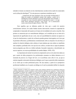 entender al mismo en relación con las interrelaciones sociales de las cuales los enunciados 
son la refracción ideológica22. En este proceso es oportuno considerar que la 
…comprensión del signo ideológico tiene que proceder introduciendo el 
objeto de estudio en totalidades siempre más amplias, a partir de la 
totalidad de la forma ideológica con la que directamente está vinculado, y 
sin perder de vista el proceso global de reproducción social (...) al que 
dicha forma ideológica pertenece, como forma de la comunicación 
social, como forma de signos (Ponzio, 1999: 106). 
Esto significa que no debemos perder de vista que a partir de nuestros 
conocimientos teóricos, los cuales fundan nuestra intervención, tenemos la capacidad de 
comprender el enunciado del usuario en el marco de la totalidad en la cual se inscribe. Esta 
postura se caracteriza por ser esencialmente dialógica, en la medida que no se trata de la 
imposición de significados de uno a otro, sino en la posibilidad de construir un espacio en 
el que los interlocutores, a partir de su historia puedan generar interrogantes en el otro que 
le permitan reflexionar y problematizar constantemente sobre su situación. En esta línea, al 
analizar la relación dialógica entre culturas el autor plantea que una cultura se manifiesta 
más completa y profunda sólo a los ojos de otra cultura, en tanto ésta es capaz de plantear 
nuevas preguntas que ella no se había realizado, buscando respuestas y descubriendo sus 
nuevos aspectos, sus nuevas posibilidades de sentido (Bajtín, 1997b: 352). 
La importancia de incluir la noción de comprensión activa en la entrevista radica en 
que a partir de dicha perspectiva los profesionales actuantes no deben detenerse en el 
momento de ponerse en el lugar del otro, ver el problema como ellos lo ven, ya que se 
estarían negando como parte del proceso dialógico, por lo que su posición debe mantenerse 
en la visión que en tanto profesional posee. De esta manera, a partir de su perspectiva 
profesional entablará con el usuario un diálogo en el cual se pretenderá definir la situación 
22 Bajtín siguiendo un análisis que concibe al signo como producto material de la experiencia externa de 
individuos organizados, concibe a la palabra como el fenómeno ideológico por excelencia: “Toda la realidad 
de la palabra se disuelve por completo en su función de ser signo. En la palabra no hay nada que sea 
indiferente a tal función y que no fuese generado por ella. La palabra es el medio más puro y genuino de la 
comunicación social” (Voloshinov, 1992: 37). Zavala, en el prólogo al texto de Voloshinov, plantea que la 
palabra, desde la perspectiva bajtiniana, debe ser concebida dentro del campo de la heteroglosia, 
constituyéndose “en la arena de lucha por el significado y la comprensión de los signos” (Zavala, 1992: 14), 
en donde se hacen evidentes las luchas sociales, ya que la misma palabra podrá tener tantas interpretaciones 
como intereses contradictorios se hallen en su entorno: “En la palabra se ponen en funcionamiento los 
innumerables hilos ideológicos que traspasan todas las zonas de la comunicación social. Por eso es lógico 
que la palabra sea el indicador más sensible de las transformaciones sociales, inclusive aquellas que apenas 
van madurando, que aún no se constituyen plenamente ni encuentran acceso todavía a los sistemas 
ideológicos ya formados y consolidados. La palabra es el medio en que se acumulan lentamente aquellos 
cambios cuantitativos que aún no logran pasar a una nueva cualidad ideológica, ni dar origen a una nueva y 
acabada forma ideológica. La palabra es capaz de registrar todas las fases transitorias imperceptibles y 
fugaces de las transformaciones sociales.” (Voloshinov, 1992: 43 y 44) 
55 
 