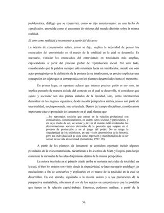 problemática, diálogo que se convertirá, como se dijo anteriormente, en una lucha de 
significados, entendida como el encuentro de visiones del mundo distintas sobre la misma 
realidad. 
El otro como realidad a reconstruir a partir del discurso 
La noción de comprensión activa, como se dijo, implica la necesidad de pensar los 
enunciados del entrevistado en el marco de la totalidad en la cual se desarrolla. Es 
necesario, vincular los enunciados del entrevistado en totalidades más amplias, 
explicándolos a partir del proceso global de reproducción social. Por otro lado, 
considerando que la palabra siempre está orientada hacia un interlocutor, siendo ese otro 
actor protagónico en la definición de la postura de su interlocutor, es preciso explicitar una 
concepción de sujeto que se corresponda con los planteos desarrollados hasta el momento. 
En primer lugar, es oportuno aclarar que intentar precisar quién es ese otro, no 
implica pensarlo de manera aislada del contexto en el cual se desarrolla, ni considerar que 
sujeto y sociedad son dos planos aislados de la realidad, sino, como intentaremos 
demostrar en las páginas siguientes, desde nuestra perspectiva ambos planos son parte de 
una totalidad, no fragmentada, sino articulada. Dentro del campo disciplinar, consideramos 
importante citar el postulado de Iamamoto en el cual plantea que 
…los personajes sociales que entran en la relación profesional son 
considerados, simultáneamente, en cuanto seres sociales y particulares, y 
en cuyo modo de ser, de actuar y de ver el mundo están contenidas las 
determinaciones sociales derivadas de la posición que ocupan en el 
proceso de producción y en el juego del poder. No se niega la 
singularidad de los individuos, en una visión determinista de la historia, 
pero esa individualidad es vista como expresión y manifestación de su ser 
social, de su vida en sociedad. (Iamamoto, 1997: 90). 
A partir de los planteos de Iamamoto se considera oportuno incluir algunos 
postulados de la teoría materialista, recurriendo a los escritos de Marx y Engels, para luego 
comenzar la inclusión de las ideas bajtinianas dentro de la misma perspectiva. 
La autora brasileña en el párrafo citado arriba se sustenta en la idea de totalidad, en 
la cual, si bien los sujetos son vistos desde la singularidad, se hace necesario establecer las 
mediaciones a fin de conocerlos y explicarlos en el marco de la totalidad en la cual se 
desarrollan. En ese sentido, siguiendo a la misma autora y a los precursores de la 
perspectiva materialista, ubicamos el ser de los sujetos en concordancia con la posición 
que tienen en la relación capital/trabajo. Entonces, podemos analizar, a partir de la 
56 
 