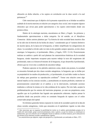 ubicación en dicha relación, a los sujetos en correlación con la clase social a la cual 
pertenecen.23 
Cabe mencionar que el objetivo de la presente exposición no es brindar un análisis 
acabado de la teoría marxista en relación con categoría clase social, sino recuperar algunos 
elementos que sirvan para poder aproximarnos a los sujetos entrevistados desde una 
postura crítica. 
Dentro de la ontología marxista, encontramos en Marx y Engels las primeras y 
fundamentales aproximaciones a dicha categoría. En tal sentido, en el Manifiesto 
Comunista dichos autores plantean que “La historia de toda sociedad hasta nuestros días 
no ha sido sino la historia de las luchas de clases,” considerando que el “carácter distintivo 
de nuestra época, de la época de la burguesía, es haber simplificado los antagonismos de 
clases. La sociedad se divide cada vez más en dos grandes campos opuestos, en dos clases 
enemigas: la burguesía y el proletariado. (Marx, y Engels, 1929: 13-14). Posteriormente 
realizan un análisis a partir del cual plantean las características históricas de la sociedad 
burguesa, siendo importante recuperar para nuestro trabajo la tesis del surgimiento del 
proletariado, tanto es el desenvolvimiento de la burguesía, el que desarrolla el proletariado, 
obreros que no viven sino a condición de encontrar trabajo. 
Podemos apreciar en los párrafos anteriores como, desde esta postura, la sociedad 
se encuentra formada por dos clases sociales antagónicas, la burguesía, que se define por 
su propiedad de los medios de producción, y el proletariado, el cual debe vender su fuerza 
de trabajo para garantizar su reproducción cotidiana24. Tomar esta relación como algo 
natural implica en las ciencias sociales, y puntualmente en nuestra profesión, mantener un 
posicionamiento conservador en el análisis y en la intervención, realizando acciones 
tendientes a reforzar la misma en la vida cotidiana de los sujetos. Por otro lado, aceptar la 
problematización que los autores del marxismo proponen, ya sean sus propulsores como 
aquellos que en la profesión han logrado una apropiación coherente, implica pensar la 
profesión desde una posición crítica en constante búsqueda de ruptura con el orden 
conservador propio del capital. 
En términos generales hemos expuesto la visión de la sociedad a partir de la idea de 
clases sociales antagónicas, visión que encuentra en el capitalismo vigente su más clara 
23 Cabe mencionar que no negamos la posibilidad de incluir en el análisis particularidades propias de la 
familia del entrevistado, grupo social de pertenencia, etnia o género, ya que los mismos se constituyen en 
mediaciones, que en la relación con el Trabajador Social se explican, en última instancia, por la ubicación de 
las mismas en las relaciones sociales contradictorias vigentes. 
24 Las características que adquiere, según esta perspectiva, el proletariado son analizadas en Marx, 1973. 
57 
 
