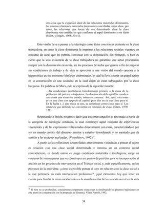 otra cosa que la expresión ideal de las relaciones materiales dominantes, 
las mismas relaciones materiales dominantes concebidas como ideas; por 
tanto, las relaciones que hacen de una determinada clase la clase 
dominante son también las que confieren el papel dominante a sus ideas 
(Marx, y Engels, 1968: 50-51). 
Esta visión lleva a pensar a la ideología como falsa conciencia existente en la clase 
trabajadora, en tanto la clase dominante le imprime a las relaciones sociales vigentes un 
conjunto de ideas que les permita continuar con su dominación. Sin embargo, si bien es 
cierto que la sola existencia de la clase trabajadora no garantiza que actué procurando 
romper con la dominación existente, en los procesos de lucha que genere a fin de mejorar 
sus condiciones de trabajo y de vida se aproxima a una visión del mundo opuesta a la 
hegemónica en ese momento histórico determinado, lo cual la lleva a tener un papel activo 
en la construcción de una sociedad en la cual dejen de estar subyugados por la clase 
burguesa. En palabras de Marx, esto se expresa de la siguiente manera: 
…las condiciones económicas transformaron primero a la masa de la 
población del país en trabajadores: La dominación del capital ha creado a 
esta masa una situación común, intereses comunes. Así, pues, esta masa 
es ya una clase con respecto al capital, pero aún no es una clase para si. 
En la lucha (...) esta masa se une, se constituye como clase para sí. Los 
intereses que defiende se convierten en intereses de clase. (Marx, 1970: 
158) 
Regresando a Bajtín, podemos decir que esta preocupación es retomada a partir de 
la categoría de ideología cotidiana, la cual constituye aquel conjunto de experiencias 
vivenciales y de las expresiones relacionadas directamente con éstas, caracterizándose por 
ser un mundo caótico del discurso interior y exterior desordenado y no asentado que da 
sentido a las acciones realizadas. (Voloshinov, 1992)26. 
A partir de las reflexiones desarrolladas anteriormente vinculadas a pensar al sujeto 
en relación con una clase social determinada e inmersa en un contexto social 
contradictorio, en donde entran en juego cuestiones materiales e ideológicas, surge un 
conjunto de interrogantes que se constituyen en puntos de partidas para su incorporación al 
análisis en los procesos de intervención en el Trabajo social, y, más específicamente, en los 
procesos de la entrevista: ¿cómo es posible pensar al otro en relación con la clase social a 
la que pertenece en cada intervención profesional?; ¿qué elementos hay que tener en 
cuenta para fundar la intervención tanto en la manifestación de la cuestión social en la vida 
26 Si bien no se profundiza, consideramos importante mencionar la similitud de los planteos bajtinianos en 
este punto en comparación con la propuesta de Gramsci. Véase Portelli, 1992. 
59 
 