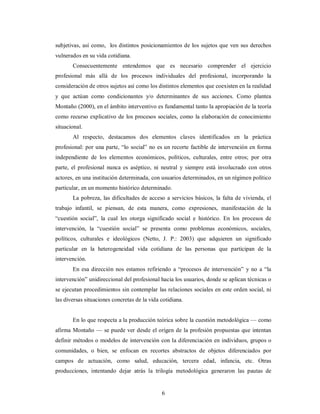 subjetivas, así como, los distintos posicionamientos de los sujetos que ven sus derechos 
vulnerados en su vida cotidiana. 
Consecuentemente entendemos que es necesario comprender el ejercicio 
profesional más allá de los procesos individuales del profesional, incorporando la 
consideración de otros sujetos así como los distintos elementos que coexisten en la realidad 
y que actúan como condicionantes y/o determinantes de sus acciones. Como plantea 
Montaño (2000), en el ámbito interventivo es fundamental tanto la apropiación de la teoría 
como recurso explicativo de los procesos sociales, como la elaboración de conocimiento 
situacional. 
Al respecto, destacamos dos elementos claves identificados en la práctica 
profesional: por una parte, “lo social” no es un recorte factible de intervención en forma 
independiente de los elementos económicos, políticos, culturales, entre otros; por otra 
parte, el profesional nunca es aséptico, ni neutral y siempre está involucrado con otros 
actores, en una institución determinada, con usuarios determinados, en un régimen político 
particular, en un momento histórico determinado. 
La pobreza, las dificultades de acceso a servicios básicos, la falta de vivienda, el 
trabajo infantil, se piensan, de esta manera, como expresiones, manifestación de la 
“cuestión social”, la cual les otorga significado social e histórico. En los procesos de 
intervención, la “cuestión social” se presenta como problemas económicos, sociales, 
políticos, culturales e ideológicos (Netto, J. P.: 2003) que adquieren un significado 
particular en la heterogeneidad vida cotidiana de las personas que participan de la 
intervención. 
En esa dirección nos estamos refiriendo a “procesos de intervención” y no a “la 
intervención” unidireccional del profesional hacia los usuarios, donde se aplican técnicas o 
se ejecutan procedimientos sin contemplar las relaciones sociales en este orden social, ni 
las diversas situaciones concretas de la vida cotidiana. 
En lo que respecta a la producción teórica sobre la cuestión metodológica — como 
afirma Montaño — se puede ver desde el origen de la profesión propuestas que intentan 
definir métodos o modelos de intervención con la diferenciación en individuos, grupos o 
comunidades, o bien, se enfocan en recortes abstractos de objetos diferenciados por 
campos de actuación, como salud, educación, tercera edad, infancia, etc. Otras 
producciones, intentando dejar atrás la trilogía metodológica generaron las pautas de 
6 
 