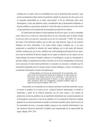 cotidiana de ese sujeto como en la totalidad en la cual se desarrolla dicho proceso?; ¿qué 
acción socioeducativa debe realizar la profesión cuando la conciencia de clase para sí no 
se encuentra desarrollada en el sujeto entrevistado? A fin de reflexionar sobre estos 
interrogantes y otros que pudiesen surgir, consideramos que el pensamiento bajtiniano es 
de gran utilidad, ya que permite articular la visión del sujeto en relación con la clase social 
a la que pertenece con la producción de enunciados por parte de los mismos. 
Es central para este objetivo la idea bajtiniana de discurso ajeno, el cual es entendido 
como “discurso en el discurso, enunciado dentro de otro enunciado, pero al mismo tiempo 
es discurso sobre otro discurso, enunciado acerca de otro enunciado.” (1992: 155, cursivas 
del autor). Esta definición implica, por un lado, que todo discurso surge en una relación 
dialógica con otros enunciados, a los cuales refuta, acepta, completa, etc., y en cuya 
producción se manifiesta la relación del sujeto hablante con la del sujeto del discurso 
referido, mientras que, por el otro, establece una visión polilógica del discurso de un sujeto, 
en el cual se manifiesta la historia singular de ese sujeto en relación con los sujetos con los 
cuales dialoga. Sin entrar en detalles sintácticos ni morfológicos, ya que no corresponde al 
presente trabajo, la importancia de utilizar esta idea con el fin de conceptualizar la entrevista 
en los procesos de intervención profesional se encuentra en comenzar a entender que los 
enunciados producidos por los usuarios tienen carácter dialógico, es decir son históricos y 
socialmente relacionados. El autor ruso plantea que 
…al elegir palabra en el proceso de estructuración de un enunciado, muy 
pocas veces las tomamos del sistema de la lengua en su forma neutra, de 
diccionario. Las solemos tomar de otros enunciados, y ante todo de los 
enunciados afines genéricamente al nuestro, es decir, parecidos por su 
tema, estructura, estilo; por consiguiente, escogemos palabras según su 
especificación genérica (Bajtín, 1997: 277). 
Esta postura se corresponde con el carácter puramente social del enunciado, ya que 
el mismo se produce en el marco de un contexto histórico determinado, en donde el 
enunciador, a partir de su relación particular con los otros sujetos y los medios de 
producción, retoma las palabras con un significado determinado por su posicionamiento en 
la heteroglosia social pues el uso de las palabras en la comunicación discursiva siempre 
depende de un contexto particular en donde se tensionan la palabra ajena, llena de ecos, de 
los enunciados de otros, y la propia palabra, porque en una situación determinada y con 
una intención discursiva particular la palabra está compenetrada de la expresividad del 
sujeto. (Bajtín, 1997: 278) 
60 
 