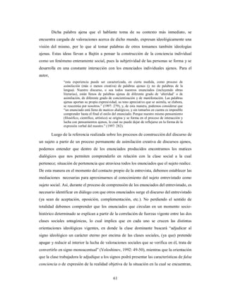 Dicha palabra ajena que el hablante toma de su contexto más inmediato, se 
encuentra cargada de valoraciones acerca de dicho mundo, expresan ideológicamente una 
visión del mismo, por lo que al tomar palabras de otros tomamos también ideologías 
ajenas. Estas ideas llevan a Bajtín a pensar la construcción de la conciencia individual 
como un fenómeno enteramente social, pues la subjetividad de las personas se forma y se 
desarrolla en una constante interacción con los enunciados individuales ajenos. Para el 
autor, 
“esta experiencia puede ser caracterizada, en cierta medida, como proceso de 
asimilación (más o menos creativa) de palabras ajenas (y no de palabras de la 
lengua). Nuestro discurso, o sea todos nuestros enunciados (incluyendo obras 
literarias), están llenos de palabras ajenas de diferente grado de ‘alteridad’ o de 
asimilación, de diferente grado de concientización y de manifestación. Las palabras 
ajenas aportan su propia expresividad, su tono apreciativo que se asimila, se elabora, 
se reacentúa por nosotros.” (1997: 279), y, de esta manera, podemos considerar que 
“un enunciado está lleno de matices dialógicos, y sin tomarlos en cuenta es imposible 
comprender hasta el final el estilo del enunciado. Porque nuestro mismo pensamiento 
(filosófico, científico, artístico) se origina y se forma en el proceso de interacción y 
lucha con pensamientos ajenos, lo cual no puede dejar de reflejarse en la forma de la 
expresión verbal del nuestro.” (1997: 282). 
Luego de la referencia realizada sobre los procesos de construcción del discurso de 
un sujeto a partir de un proceso permanente de asimilación creativa de discursos ajenos, 
podemos entender que dentro de los enunciados producidos encontramos los matices 
dialógicos que nos permiten comprenderlo en relación con la clase social a la cual 
pertenece; situación de pertenencia que atraviesa todos los enunciados que el sujeto realice. 
De esta manera en el momento del contacto propio de la entrevista, debemos establecer las 
mediaciones necesarias para aproximarnos al conocimiento del sujeto entrevistado como 
sujeto social. Así, durante el proceso de comprensión de los enunciados del entrevistado, es 
necesario identificar en diálogo con que otros enunciados surge el discurso del entrevistado 
(ya sean de aceptación, oposición, complementación, etc.). No perdiendo el sentido de 
totalidad debemos comprender que los enunciados que circulan en un momento socio-histórico 
determinado se explican a partir de la correlación de fuerzas vigente entre las dos 
clases sociales antagónicas, lo cual implica que en cada uno se crucen las distintas 
orientaciones ideológicas vigentes, en donde la clase dominante buscará “adjudicar al 
signo ideológico un carácter eterno por encima de las clases sociales, (ya que) pretende 
apagar y reducir al interior la lucha de valoraciones sociales que se verifica en él, trata de 
convertirlo en signo monoacentual” (Voloshinov, 1992: 49-50), mientras que la orientación 
que la clase trabajadora le adjudique a los signos podrá presentar las características de falsa 
conciencia o de expresión de la realidad objetiva de la situación en la cual se encuentran, 
61 
 