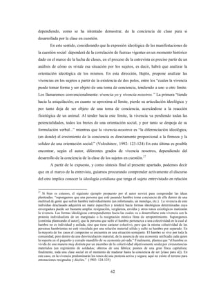 dependiendo, como se ha intentado demostrar, de la conciencia de clase para si 
desarrollada por la clase en cuestión. 
En este sentido, considerando que la expresión ideológica de las manifestaciones de 
la cuestión social dependerá de la correlación de fuerzas vigentes en un momento histórico 
dado en el marco de la lucha de clases, en el proceso de la entrevista es preciso partir de un 
análisis de cómo es vivida esa situación por los sujetos, es decir, habrá que analizar la 
orientación ideológica de los mismos. En esta dirección, Bajtín, propone analizar las 
vivencias en los sujetos a partir de la existencia de dos polos, entre los “cuales la vivencia 
puede tomar forma y ser objeto de una toma de conciencia, tendiendo a uno u otro límite. 
Los llamaremos convencionalmente: vivencia-yo y vivencia-nosotros.” La primera “tiende 
hacia la aniquilación; en cuanto se aproxima al límite, pierde su articulación ideológica y 
por tanto deja de ser objeto de una toma de conciencia, acercándose a la reacción 
fisiológica de un animal. Al tender hacia este límite, la vivencia va perdiendo todas las 
potencialidades, todos los brotes de una orientación social, y por tanto se despoja de su 
formulación verbal...” mientras que la vivencia-nosotros es “la diferenciación ideológica, 
(en donde) el crecimiento de la conciencia es directamente proporcional a la firmeza y la 
solidez de una orientación social.” (Voloshinov, 1992: 123-124) En esta última es posible 
encontrar, según el autor, diferentes grados de vivencia nosotros, dependiendo del 
desarrollo de la conciencia de la clase de los sujetos en cuestión.27 
A partir de lo expuesto, y como síntesis final al presente apartado, podemos decir 
que en el marco de la entrevista, guiarnos procurando comprender activamente el discurso 
del otro implica conocer la ideología cotidiana que tenga el sujeto entrevistado en relación 
27 Si bien es extenso, el siguiente ejemplo propuesto por el autor servirá para comprender las ideas 
planteadas: “supongamos que una persona que esté pasando hambre toma conciencia de ella dentro de una 
multitud de gente que sufren hambre individualmente (un infortunado, un mendigo, etc.). La vivencia de este 
individuo desclasado adquirirá un matiz específico y tenderá hacia formas ideológicas determinadas cuya 
envergadura puede ser bastante amplia: resignación, vergüenza, envidia y otros tonos axiológicos matizarán 
la vivencia. Las formas ideológicas correspondientes hacia las cuales va a desarrollarse esta vivencia son la 
protesta individualista de un marginado o la resignación mística llena de arrepentimiento. Supongamos 
[continúa planteando el autor], que la persona que sufre el hambre pertenezca a una colectividad en la cual el 
hambre no es individual y asilada, sino que tiene carácter colectivo, pero que la misma colectividad de las 
personas hambrientas no esté vinculada por una relación material sólida y sufre su hambre por separado. En 
la mayoría de los casos el campesino se encuentra en una situación semejante. El hambre se vive por toda la 
comunidad, pero dentro de una desvinculación material, de la ausencia de una economía unificada cada quien 
la soporta en el pequeño y cerrado mundillo de su economía privada.” Finalmente, plantea que “el hambre es 
vivida de una manera muy distinta por un miembro de la colectividad objetivamente unida por circunstancias 
materiales (un regimiento de soldados; obreros de una fábrica; peones de una gran finca capitalista; 
finalmente, toda una clase social en el momento de madurar hasta la conciencia de ser [clase para sí]). En 
este caso, en la vivencia predominarán los tonos de una protesta activa y segura; aquí no existe el terreno para 
entonaciones resignadas y dóciles.” (1992: 124-125) 
62 
 