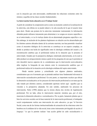 con la situación que está atravesando, estableciendo las relaciones existentes entre las 
mismas y aquellas de las clases sociales fundamentales. 
La Intervención Socio-educativa en el Trabajo Social 
A partir de considerar la comprensión activa como un momento central en la realización de 
la entrevista, esta última no se puede reducir a la sola escucha de lo que el usuario tiene 
para decir. Desde una postura de la entrevista meramente instrumental, la información 
obtenida puede utilizarse únicamente para determinar si se asigna un recurso específico o 
no al entrevistado, o si se lo incluye dentro de un determinado programa específico o no. 
Sin embargo, la inclusión de los planteos bajtinianos en relación con los desarrollados por 
los distintos autores ubicados dentro de la corriente marxista, nos han permitido visualizar 
como el encuentro dialógico de la entrevista se constituye en un espacio complejo, en 
donde se produce una lucha de significados entre la ideología cotidiana del usuario y la 
reconstrucción analítica que el profesional realiza de la situación que le presenta el 
entrevistado. Guiados por la perspectiva dialógica sintetizada anteriormente, en la cual se 
debe producir un enriquecimiento mutuo a partir de las preguntas de uno que le permiten al 
otro descubrir nuevos aspectos de sí, consideramos que la intervención socio-educativa 
debe implicar la búsqueda de una síntesis entre la reconstrucción analítica que el 
profesional realiza de la situación con la ideología cotidiana del sujeto entrevistado. 
Desde nuestra postura y coincidiendo con algunos planteos analizados, 
consideramos que en el momento que se pretende analizar tiene fundamental relevancia la 
intervención socioeducativa profesional. En este punto, es importante recalcar que ubicar 
la dimensión socioeducativa en los procesos de intervención profesional es un tema que ha 
sido tratado por distintos autores, considerando oportuno incluir aquí aquellos que se 
vinculan a la perspectiva adoptada. En este sentido, analizando los procesos de 
intervención, Netto (1998) plantea que la misma abarca dos niveles de legitimación 
profesional. Por un lado, ubica la intervención material, mientras que, por el otro, 
menciona la dimensión educativa o socioeducativa. Por su parte, Iamamoto plantea que si 
bien los servicios sociales son la base material de la intervención profesional, el trabajador 
social conjuntamente realiza una intervención de cuño educativo, ya que “el Servicio 
Social, como una de las formas institucionalizadas de actuación de las relaciones entre los 
hombres en el cotidiano de la vida social, tiene como instrumento privilegiado de acción el 
lenguaje,” lo que le permite realizar “una acción global de cuño socioeducativo o 
63 
 