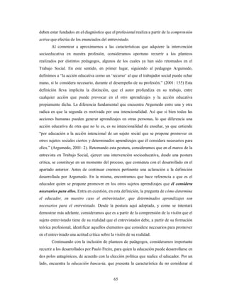 deben estar fundados en el diagnóstico que el profesional realiza a partir de la comprensión 
activa que efectúa de los enunciados del entrevistado. 
Al comenzar a aproximarnos a las características que adquiere la intervención 
socioeducativa en nuestra profesión, consideramos oportuno recurrir a los planteos 
realizados por distintos pedagogos, algunos de los cuales ya han sido retomados en el 
Trabajo Social. En este sentido, en primer lugar, siguiendo al pedagogo Argumedo, 
definimos a “la acción educativa como un ‘recurso’ al que el trabajador social puede echar 
mano, si lo considera necesario, durante el desempeño de su profesión.” (2001: 155) Esta 
definición lleva implícita la distinción, que el autor profundiza en su trabajo, entre 
cualquier acción que puede provocar en el otro aprendizajes y la acción educativa 
propiamente dicha. La diferencia fundamental que encuentra Argumedo entre una y otra 
radica en que la segunda es motivada por una intencionalidad. Así que si bien todas las 
acciones humanas pueden generar aprendizajes en otras personas, lo que diferencia una 
acción educativa de otra que no lo es, es su intencionalidad de enseñar, ya que entiende 
“por educación a la acción intencional de un sujeto social que se propone promover en 
otros sujetos sociales ciertos y determinados aprendizajes que él considera necesarios para 
ellos.” (Argumedo, 2001: 2). Retomando esta postura, consideramos que en el marco de la 
entrevista en Trabajo Social, ejercer una intervención socioeducativa, desde una postura 
crítica, se constituye en un momento del proceso, que comienza con el desarrollado en el 
apartado anterior. Antes de continuar creemos pertinente una aclaración a la definición 
desarrollada por Argumedo. En la misma, encontramos que hace referencia a que es el 
educador quien se propone promover en los otros sujetos aprendizajes que él considera 
necesarios para ellos. Entra en cuestión, en esta definición, la pregunta de cómo determina 
el educador, en nuestro caso el entrevistador, que determinados aprendizajes son 
necesarios para el entrevistado. Desde la postura aquí adoptada, y como se intentará 
demostrar más adelante, consideramos que es a partir de la comprensión de la visión que el 
sujeto entrevistado tiene de su realidad que el entrevistador debe, a partir de su formación 
teórica profesional, identificar aquellos elementos que considere necesarios para promover 
en el entrevistado una actitud crítica sobre la visión de su realidad. 
Continuando con la inclusión de planteos de pedagogos, consideramos importante 
recurrir a los desarrollados por Paulo Freire, para quien la educación puede desarrollarse en 
dos polos antagónicos, de acuerdo con la elección política que realice el educador. Por un 
lado, encuentra la educación bancaria, que presenta la característica de no considerar al 
65 
 