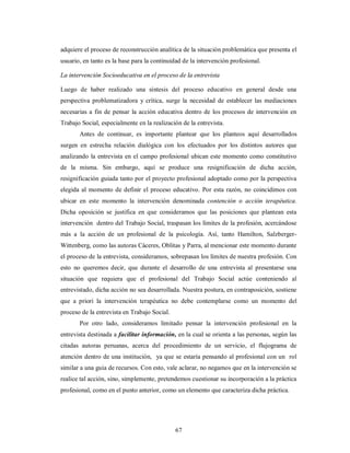 adquiere el proceso de reconstrucción analítica de la situación problemática que presenta el 
usuario, en tanto es la base para la continuidad de la intervención profesional. 
La intervención Socioeducativa en el proceso de la entrevista 
Luego de haber realizado una síntesis del proceso educativo en general desde una 
perspectiva problematizadora y crítica, surge la necesidad de establecer las mediaciones 
necesarias a fin de pensar la acción educativa dentro de los procesos de intervención en 
Trabajo Social, especialmente en la realización de la entrevista. 
Antes de continuar, es importante plantear que los planteos aquí desarrollados 
surgen en estrecha relación dialógica con los efectuados por los distintos autores que 
analizando la entrevista en el campo profesional ubican este momento como constitutivo 
de la misma. Sin embargo, aquí se produce una resignificación de dicha acción, 
resignificación guiada tanto por el proyecto profesional adoptado como por la perspectiva 
elegida al momento de definir el proceso educativo. Por esta razón, no coincidimos con 
ubicar en este momento la intervención denominada contención o acción terapéutica. 
Dicha oposición se justifica en que consideramos que las posiciones que plantean esta 
intervención dentro del Trabajo Social, traspasan los límites de la profesión, acercándose 
más a la acción de un profesional de la psicología. Así, tanto Hamilton, Salzberger- 
Wittenberg, como las autoras Cáceres, Oblitas y Parra, al mencionar este momento durante 
el proceso de la entrevista, consideramos, sobrepasan los límites de nuestra profesión. Con 
esto no queremos decir, que durante el desarrollo de una entrevista al presentarse una 
situación que requiera que el profesional del Trabajo Social actúe conteniendo al 
entrevistado, dicha acción no sea desarrollada. Nuestra postura, en contraposición, sostiene 
que a priori la intervención terapéutica no debe contemplarse como un momento del 
proceso de la entrevista en Trabajo Social. 
Por otro lado, consideramos limitado pensar la intervención profesional en la 
entrevista destinada a facilitar información, en la cual se orienta a las personas, según las 
citadas autoras peruanas, acerca del procedimiento de un servicio, el flujograma de 
atención dentro de una institución, ya que se estaría pensando al profesional con un rol 
similar a una guía de recursos. Con esto, vale aclarar, no negamos que en la intervención se 
realice tal acción, sino, simplemente, pretendemos cuestionar su incorporación a la práctica 
profesional, como en el punto anterior, como un elemento que caracteriza dicha práctica. 
67 
 