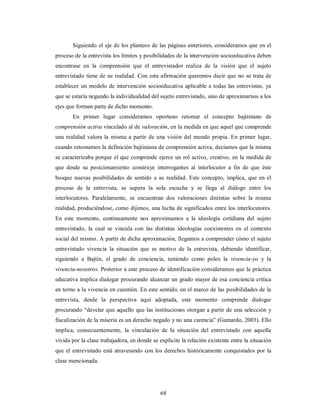 Siguiendo el eje de los planteos de las páginas anteriores, consideramos que en el 
proceso de la entrevista los límites y posibilidades de la intervención socioeducativa deben 
encontrase en la comprensión que el entrevistador realiza de la visión que el sujeto 
entrevistado tiene de su realidad. Con esta afirmación queremos decir que no se trata de 
establecer un modelo de intervención socioeducativa aplicable a todas las entrevistas, ya 
que se estaría negando la individualidad del sujeto entrevistado, sino de aproximarnos a los 
ejes que forman parte de dicho momento. 
En primer lugar consideramos oportuno retomar el concepto bajtiniano de 
comprensión activa vinculado al de valoración, en la medida en que aquel que comprende 
una realidad valora la misma a partir de una visión del mundo propia. En primer lugar, 
cuando retomamos la definición bajtiniana de comprensión activa, decíamos que la misma 
se caracterizaba porque el que comprende ejerce un rol activo, creativo, en la medida de 
que desde su posicionamiento construye interrogantes al interlocutor a fin de que éste 
busque nuevas posibilidades de sentido a su realidad. Este concepto, implica, que en el 
proceso de la entrevista, se supera la sola escucha y se llega al diálogo entre los 
interlocutores. Paralelamente, se encuentran dos valoraciones distintas sobre la misma 
realidad, produciéndose, como dijimos, una lucha de significados entre los interlocutores. 
En este momento, continuamente nos aproximamos a la ideología cotidiana del sujeto 
entrevistado, la cual se vincula con las distintas ideologías coexistentes en el contexto 
social del mismo. A partir de dicha aproximación, llegamos a comprender cómo el sujeto 
entrevistado vivencia la situación que es motivo de la entrevista, debiendo identificar, 
siguiendo a Bajtín, el grado de conciencia, teniendo como polos la vivencia-yo y la 
vivencia-nosotros. Posterior a este proceso de identificación consideramos que la práctica 
educativa implica dialogar procurando alcanzar un grado mayor de esa conciencia crítica 
en torno a la vivencia en cuestión. En este sentido, en el marco de las posibilidades de la 
entrevista, desde la perspectiva aquí adoptada, este momento comprende dialogar 
procurando “develar que aquello que las instituciones otorgan a partir de una selección y 
fiscalización de la miseria es un derecho negado y no una carencia” (Gamardo, 2003). Ello 
implica, consecuentemente, la vinculación de la situación del entrevistado con aquella 
vivida por la clase trabajadora, en donde se explicite la relación existente entre la situación 
que el entrevistado está atravesando con los derechos históricamente conquistados por la 
clase mencionada. 
68 
 