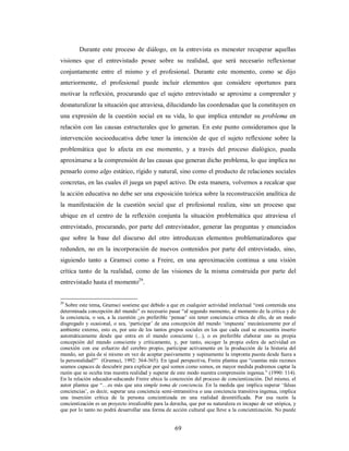 Durante este proceso de diálogo, en la entrevista es menester recuperar aquellas 
visiones que el entrevistado posee sobre su realidad, que será necesario reflexionar 
conjuntamente entre el mismo y el profesional. Durante este momento, como se dijo 
anteriormente, el profesional puede incluir elementos que considere oportunos para 
motivar la reflexión, procurando que el sujeto entrevistado se aproxime a comprender y 
desnaturalizar la situación que atraviesa, dilucidando las coordenadas que la constituyen en 
una expresión de la cuestión social en su vida, lo que implica entender su problema en 
relación con las causas estructurales que lo generan. En este punto consideramos que la 
intervención socioeducativa debe tener la intención de que el sujeto reflexione sobre la 
problemática que lo afecta en ese momento, y a través del proceso dialógico, pueda 
aproximarse a la comprensión de las causas que generan dicho problema, lo que implica no 
pensarlo como algo estático, rígido y natural, sino como el producto de relaciones sociales 
concretas, en las cuales él juega un papel activo. De esta manera, volvemos a recalcar que 
la acción educativa no debe ser una exposición teórica sobre la reconstrucción analítica de 
la manifestación de la cuestión social que el profesional realiza, sino un proceso que 
ubique en el centro de la reflexión conjunta la situación problemática que atraviesa el 
entrevistado, procurando, por parte del entrevistador, generar las preguntas y enunciados 
que sobre la base del discurso del otro introduzcan elementos problematizadores que 
redunden, no en la incorporación de nuevos contenidos por parte del entrevistado, sino, 
siguiendo tanto a Gramsci como a Freire, en una aproximación continua a una visión 
crítica tanto de la realidad, como de las visiones de la misma construida por parte del 
entrevistado hasta el momento29. 
29 Sobre este tema, Gramsci sostiene que debido a que en cualquier actividad intelectual “está contenida una 
determinada concepción del mundo” es necesario pasar “al segundo momento, al momento de la crítica y de 
la conciencia, o sea, a la cuestión ¿es preferible ‘pensar’ sin tener conciencia crítica de ello, de un modo 
disgregado y ocasional, o sea, ‘participar’ de una concepción del mundo ‘impuesta’ mecánicamente por el 
ambiente externo, esto es, por uno de los tantos grupos sociales en los que cada cual se encuentra inserto 
automáticamente desde que entra en el mundo consciente (...), o es preferible elaborar uno su propia 
concepción del mundo consciente y críticamente, y, por tanto, escoger la propia esfera de actividad en 
conexión con ese esfuerzo del cerebro propio, participar activamente en la producción de la historia del 
mundo, ser guía de sí mismo en vez de aceptar pasivamente y supinamente la impronta puesta desde fuera a 
la personalidad?” (Gramsci, 1992: 364-365). En igual perspectiva, Freire plantea que “cuantas más razones 
seamos capaces de descubrir para explicar por qué somos como somos, en mayor medida podremos captar la 
razón que se oculta tras nuestra realidad y superar de este modo nuestra comprensión ingenua.” (1990: 114). 
En la relación educador-educando Freire ubica la concreción del proceso de concientización. Del mismo, el 
autor plantea que “…es más que una simple toma de conciencia. En la medida que implica superar ‘falsas 
conciencias’, es decir, superar una conciencia semi-intransitiva o una conciencia transitiva ingenua, implica 
una inserción crítica de la persona concientizada en una realidad desmitificada. Por esa razón la 
concientización es un proyecto irrealizable para la derecha, que por su naturaleza es incapaz de ser utópica, y 
que por lo tanto no podrá desarrollar una forma de acción cultural que lleve a la concientización. No puede 
69 
 